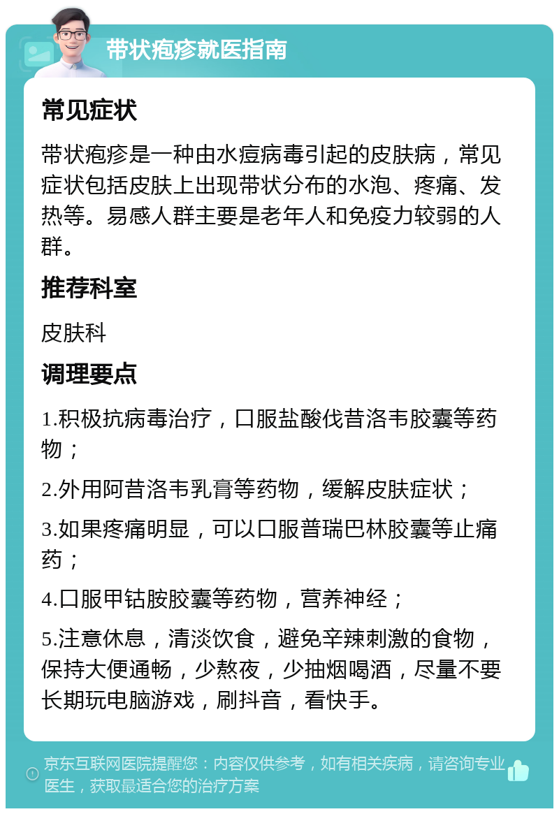 带状疱疹就医指南 常见症状 带状疱疹是一种由水痘病毒引起的皮肤病，常见症状包括皮肤上出现带状分布的水泡、疼痛、发热等。易感人群主要是老年人和免疫力较弱的人群。 推荐科室 皮肤科 调理要点 1.积极抗病毒治疗，口服盐酸伐昔洛韦胶囊等药物； 2.外用阿昔洛韦乳膏等药物，缓解皮肤症状； 3.如果疼痛明显，可以口服普瑞巴林胶囊等止痛药； 4.口服甲钴胺胶囊等药物，营养神经； 5.注意休息，清淡饮食，避免辛辣刺激的食物，保持大便通畅，少熬夜，少抽烟喝酒，尽量不要长期玩电脑游戏，刷抖音，看快手。