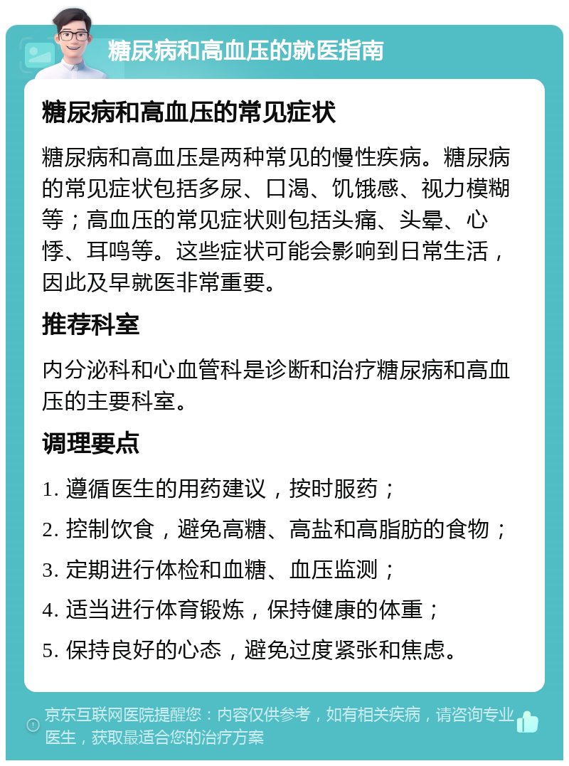 糖尿病和高血压的就医指南 糖尿病和高血压的常见症状 糖尿病和高血压是两种常见的慢性疾病。糖尿病的常见症状包括多尿、口渴、饥饿感、视力模糊等；高血压的常见症状则包括头痛、头晕、心悸、耳鸣等。这些症状可能会影响到日常生活，因此及早就医非常重要。 推荐科室 内分泌科和心血管科是诊断和治疗糖尿病和高血压的主要科室。 调理要点 1. 遵循医生的用药建议，按时服药； 2. 控制饮食，避免高糖、高盐和高脂肪的食物； 3. 定期进行体检和血糖、血压监测； 4. 适当进行体育锻炼，保持健康的体重； 5. 保持良好的心态，避免过度紧张和焦虑。