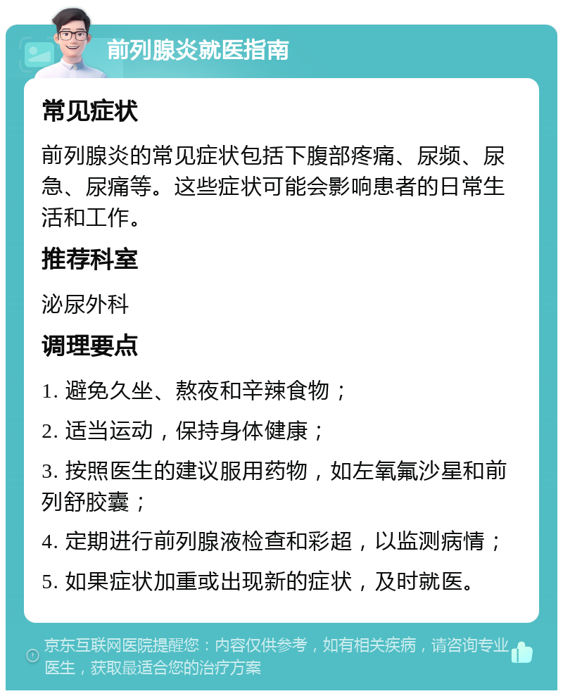 前列腺炎就医指南 常见症状 前列腺炎的常见症状包括下腹部疼痛、尿频、尿急、尿痛等。这些症状可能会影响患者的日常生活和工作。 推荐科室 泌尿外科 调理要点 1. 避免久坐、熬夜和辛辣食物； 2. 适当运动，保持身体健康； 3. 按照医生的建议服用药物，如左氧氟沙星和前列舒胶囊； 4. 定期进行前列腺液检查和彩超，以监测病情； 5. 如果症状加重或出现新的症状，及时就医。