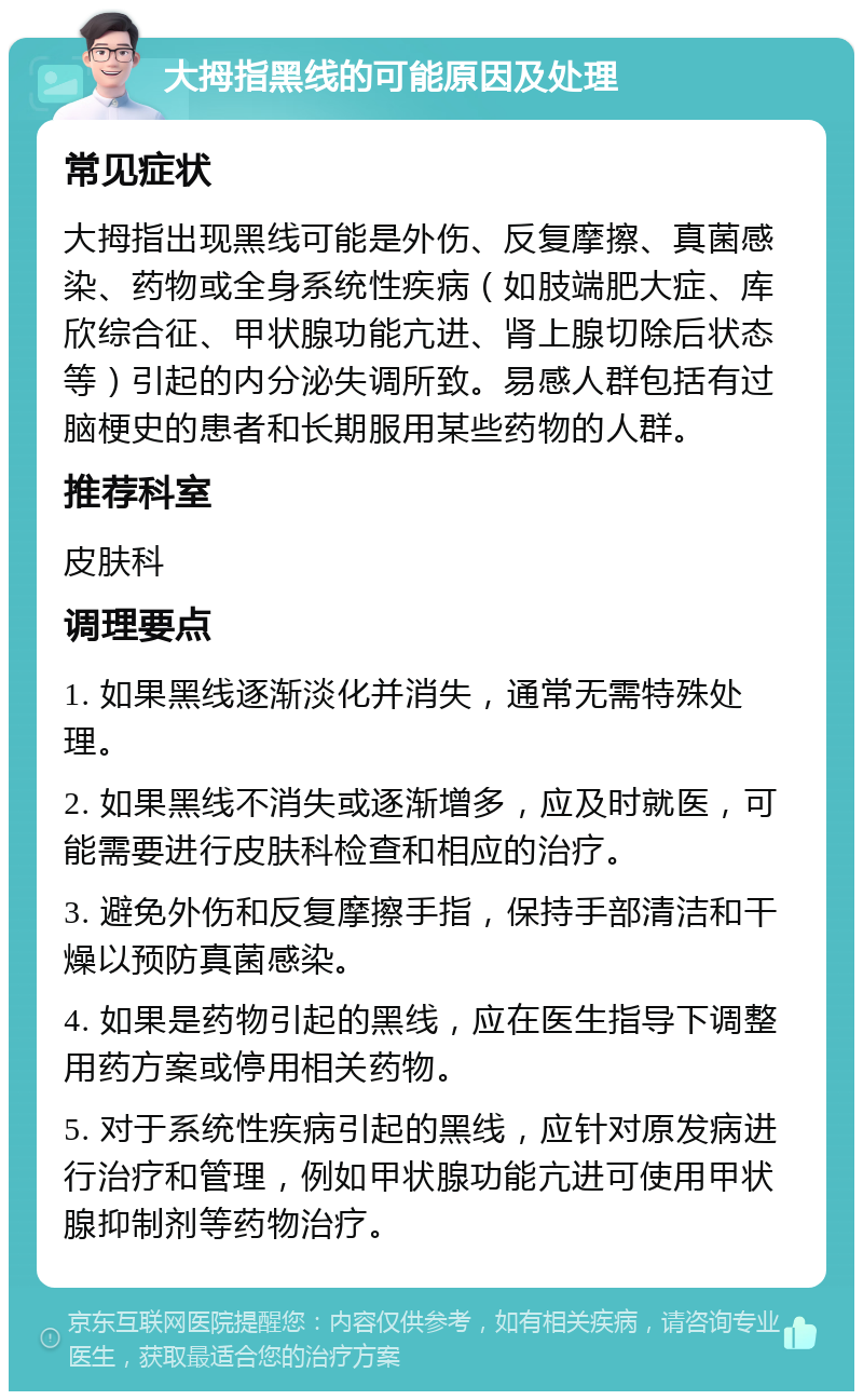 大拇指黑线的可能原因及处理 常见症状 大拇指出现黑线可能是外伤、反复摩擦、真菌感染、药物或全身系统性疾病（如肢端肥大症、库欣综合征、甲状腺功能亢进、肾上腺切除后状态等）引起的内分泌失调所致。易感人群包括有过脑梗史的患者和长期服用某些药物的人群。 推荐科室 皮肤科 调理要点 1. 如果黑线逐渐淡化并消失，通常无需特殊处理。 2. 如果黑线不消失或逐渐增多，应及时就医，可能需要进行皮肤科检查和相应的治疗。 3. 避免外伤和反复摩擦手指，保持手部清洁和干燥以预防真菌感染。 4. 如果是药物引起的黑线，应在医生指导下调整用药方案或停用相关药物。 5. 对于系统性疾病引起的黑线，应针对原发病进行治疗和管理，例如甲状腺功能亢进可使用甲状腺抑制剂等药物治疗。