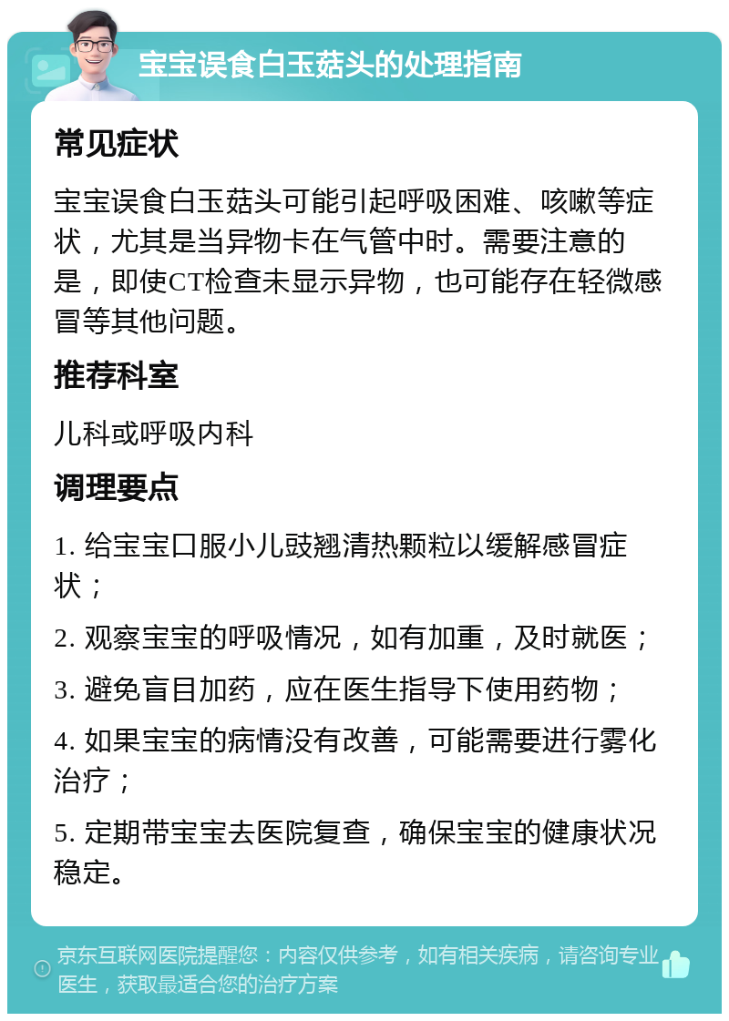 宝宝误食白玉菇头的处理指南 常见症状 宝宝误食白玉菇头可能引起呼吸困难、咳嗽等症状，尤其是当异物卡在气管中时。需要注意的是，即使CT检查未显示异物，也可能存在轻微感冒等其他问题。 推荐科室 儿科或呼吸内科 调理要点 1. 给宝宝口服小儿豉翘清热颗粒以缓解感冒症状； 2. 观察宝宝的呼吸情况，如有加重，及时就医； 3. 避免盲目加药，应在医生指导下使用药物； 4. 如果宝宝的病情没有改善，可能需要进行雾化治疗； 5. 定期带宝宝去医院复查，确保宝宝的健康状况稳定。