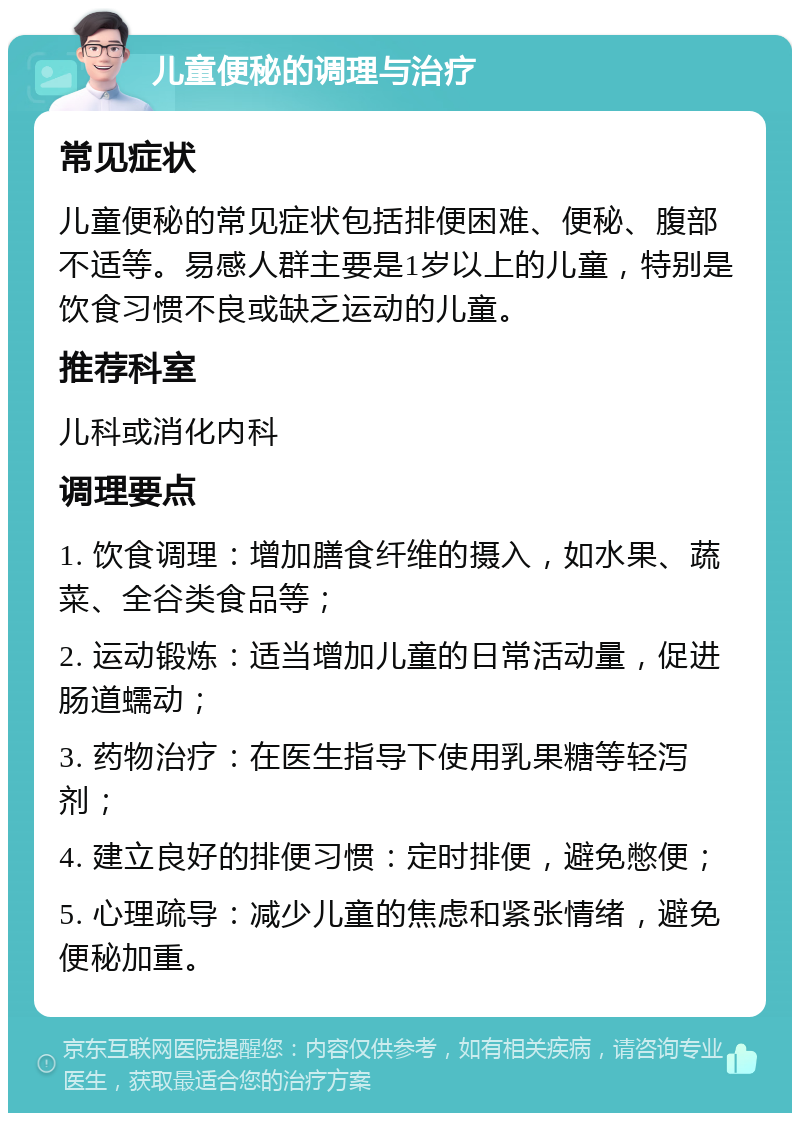 儿童便秘的调理与治疗 常见症状 儿童便秘的常见症状包括排便困难、便秘、腹部不适等。易感人群主要是1岁以上的儿童，特别是饮食习惯不良或缺乏运动的儿童。 推荐科室 儿科或消化内科 调理要点 1. 饮食调理：增加膳食纤维的摄入，如水果、蔬菜、全谷类食品等； 2. 运动锻炼：适当增加儿童的日常活动量，促进肠道蠕动； 3. 药物治疗：在医生指导下使用乳果糖等轻泻剂； 4. 建立良好的排便习惯：定时排便，避免憋便； 5. 心理疏导：减少儿童的焦虑和紧张情绪，避免便秘加重。