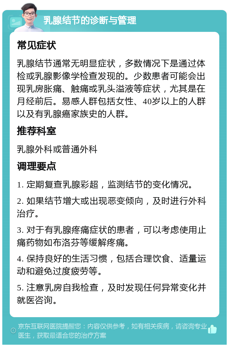 乳腺结节的诊断与管理 常见症状 乳腺结节通常无明显症状，多数情况下是通过体检或乳腺影像学检查发现的。少数患者可能会出现乳房胀痛、触痛或乳头溢液等症状，尤其是在月经前后。易感人群包括女性、40岁以上的人群以及有乳腺癌家族史的人群。 推荐科室 乳腺外科或普通外科 调理要点 1. 定期复查乳腺彩超，监测结节的变化情况。 2. 如果结节增大或出现恶变倾向，及时进行外科治疗。 3. 对于有乳腺疼痛症状的患者，可以考虑使用止痛药物如布洛芬等缓解疼痛。 4. 保持良好的生活习惯，包括合理饮食、适量运动和避免过度疲劳等。 5. 注意乳房自我检查，及时发现任何异常变化并就医咨询。