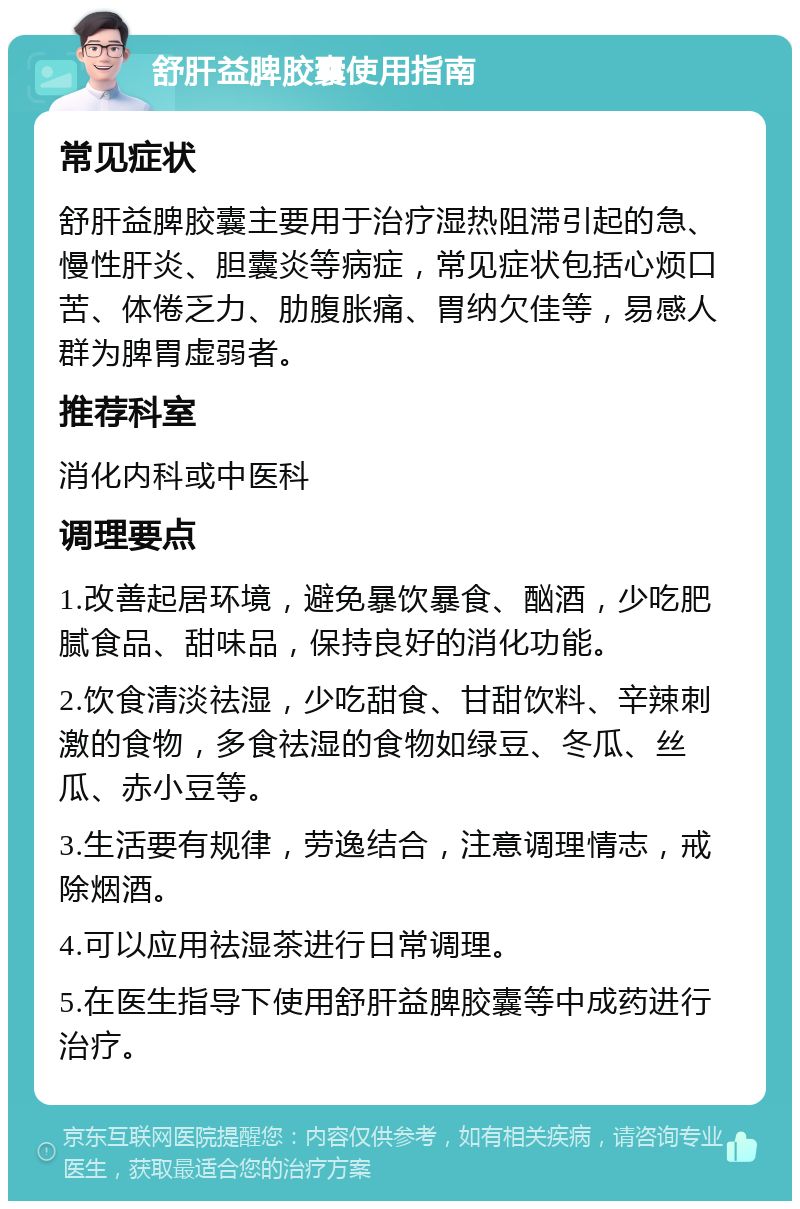 舒肝益脾胶囊使用指南 常见症状 舒肝益脾胶囊主要用于治疗湿热阻滞引起的急、慢性肝炎、胆囊炎等病症，常见症状包括心烦口苦、体倦乏力、肋腹胀痛、胃纳欠佳等，易感人群为脾胃虚弱者。 推荐科室 消化内科或中医科 调理要点 1.改善起居环境，避免暴饮暴食、酗酒，少吃肥腻食品、甜味品，保持良好的消化功能。 2.饮食清淡祛湿，少吃甜食、甘甜饮料、辛辣刺激的食物，多食祛湿的食物如绿豆、冬瓜、丝瓜、赤小豆等。 3.生活要有规律，劳逸结合，注意调理情志，戒除烟酒。 4.可以应用祛湿茶进行日常调理。 5.在医生指导下使用舒肝益脾胶囊等中成药进行治疗。