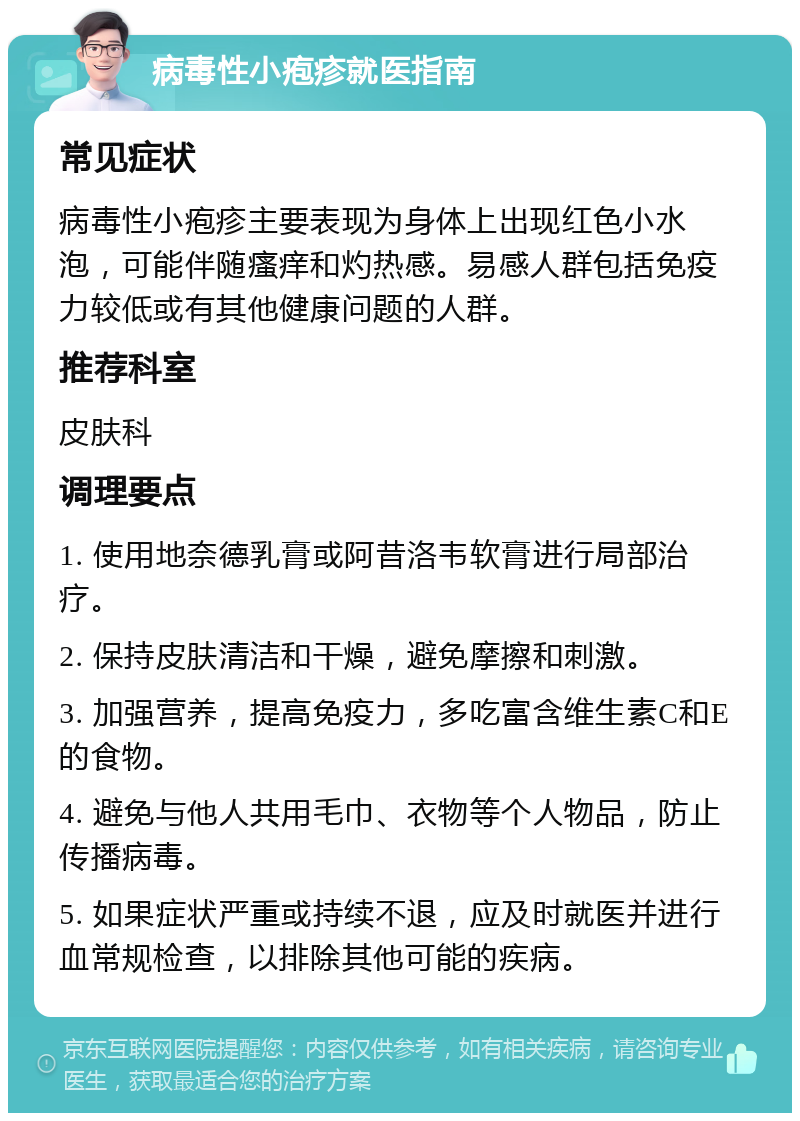 病毒性小疱疹就医指南 常见症状 病毒性小疱疹主要表现为身体上出现红色小水泡，可能伴随瘙痒和灼热感。易感人群包括免疫力较低或有其他健康问题的人群。 推荐科室 皮肤科 调理要点 1. 使用地奈德乳膏或阿昔洛韦软膏进行局部治疗。 2. 保持皮肤清洁和干燥，避免摩擦和刺激。 3. 加强营养，提高免疫力，多吃富含维生素C和E的食物。 4. 避免与他人共用毛巾、衣物等个人物品，防止传播病毒。 5. 如果症状严重或持续不退，应及时就医并进行血常规检查，以排除其他可能的疾病。