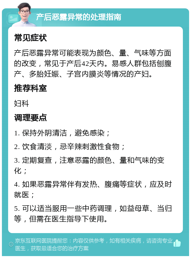 产后恶露异常的处理指南 常见症状 产后恶露异常可能表现为颜色、量、气味等方面的改变，常见于产后42天内。易感人群包括刨腹产、多胎妊娠、子宫内膜炎等情况的产妇。 推荐科室 妇科 调理要点 1. 保持外阴清洁，避免感染； 2. 饮食清淡，忌辛辣刺激性食物； 3. 定期复查，注意恶露的颜色、量和气味的变化； 4. 如果恶露异常伴有发热、腹痛等症状，应及时就医； 5. 可以适当服用一些中药调理，如益母草、当归等，但需在医生指导下使用。