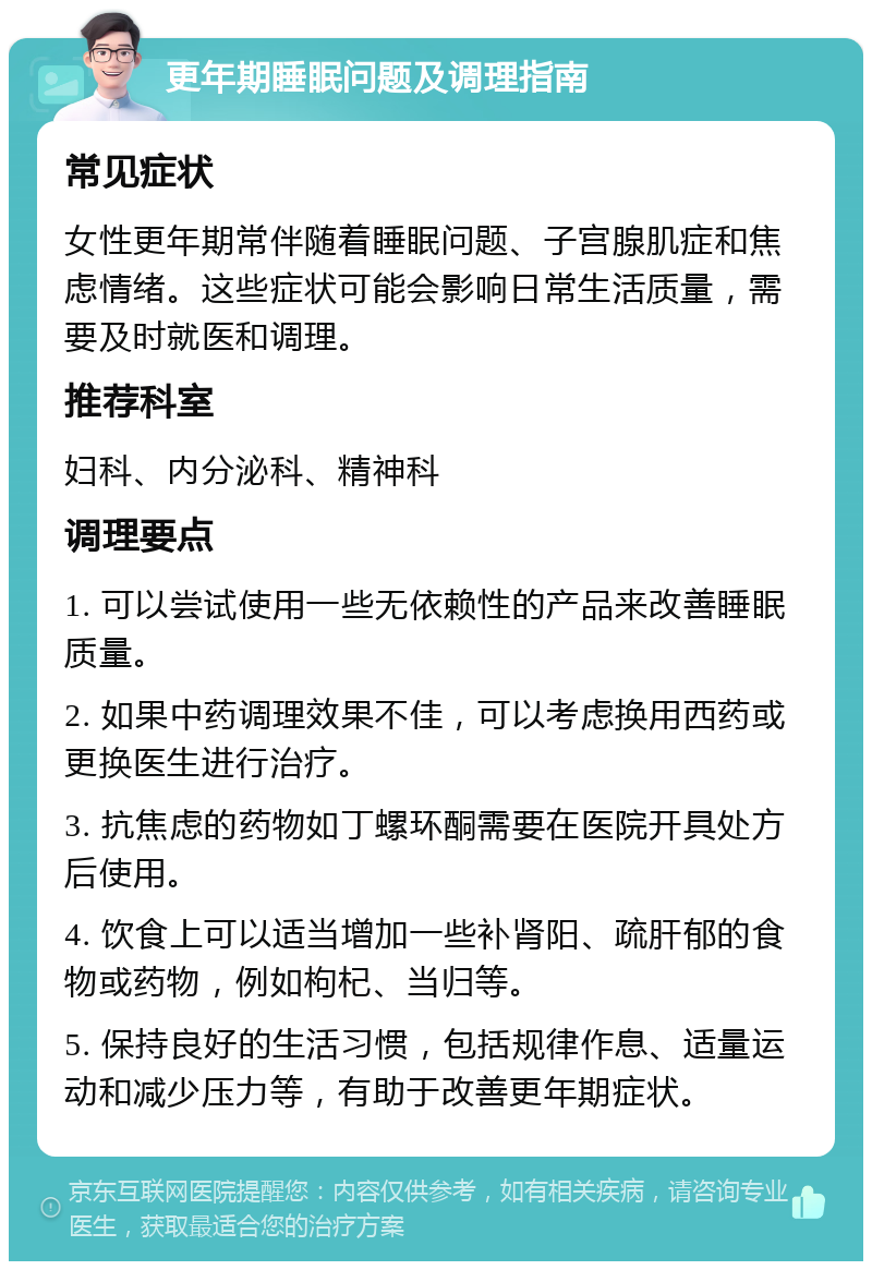 更年期睡眠问题及调理指南 常见症状 女性更年期常伴随着睡眠问题、子宫腺肌症和焦虑情绪。这些症状可能会影响日常生活质量，需要及时就医和调理。 推荐科室 妇科、内分泌科、精神科 调理要点 1. 可以尝试使用一些无依赖性的产品来改善睡眠质量。 2. 如果中药调理效果不佳，可以考虑换用西药或更换医生进行治疗。 3. 抗焦虑的药物如丁螺环酮需要在医院开具处方后使用。 4. 饮食上可以适当增加一些补肾阳、疏肝郁的食物或药物，例如枸杞、当归等。 5. 保持良好的生活习惯，包括规律作息、适量运动和减少压力等，有助于改善更年期症状。