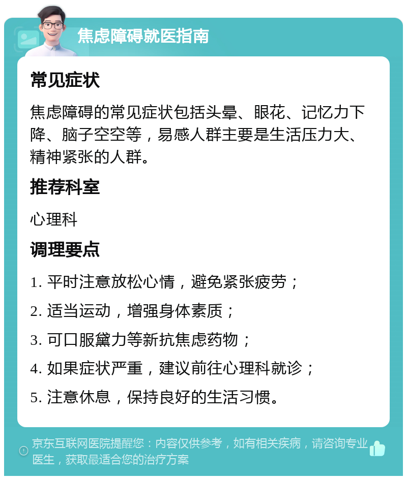 焦虑障碍就医指南 常见症状 焦虑障碍的常见症状包括头晕、眼花、记忆力下降、脑子空空等，易感人群主要是生活压力大、精神紧张的人群。 推荐科室 心理科 调理要点 1. 平时注意放松心情，避免紧张疲劳； 2. 适当运动，增强身体素质； 3. 可口服黛力等新抗焦虑药物； 4. 如果症状严重，建议前往心理科就诊； 5. 注意休息，保持良好的生活习惯。