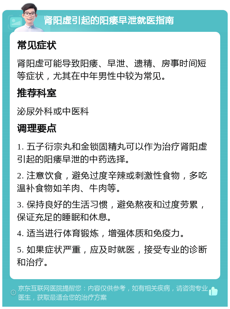 肾阳虚引起的阳痿早泄就医指南 常见症状 肾阳虚可能导致阳痿、早泄、遗精、房事时间短等症状，尤其在中年男性中较为常见。 推荐科室 泌尿外科或中医科 调理要点 1. 五子衍宗丸和金锁固精丸可以作为治疗肾阳虚引起的阳痿早泄的中药选择。 2. 注意饮食，避免过度辛辣或刺激性食物，多吃温补食物如羊肉、牛肉等。 3. 保持良好的生活习惯，避免熬夜和过度劳累，保证充足的睡眠和休息。 4. 适当进行体育锻炼，增强体质和免疫力。 5. 如果症状严重，应及时就医，接受专业的诊断和治疗。