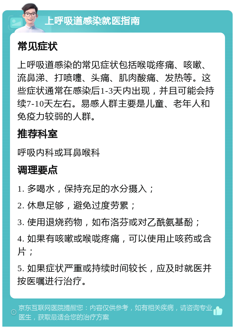 上呼吸道感染就医指南 常见症状 上呼吸道感染的常见症状包括喉咙疼痛、咳嗽、流鼻涕、打喷嚏、头痛、肌肉酸痛、发热等。这些症状通常在感染后1-3天内出现，并且可能会持续7-10天左右。易感人群主要是儿童、老年人和免疫力较弱的人群。 推荐科室 呼吸内科或耳鼻喉科 调理要点 1. 多喝水，保持充足的水分摄入； 2. 休息足够，避免过度劳累； 3. 使用退烧药物，如布洛芬或对乙酰氨基酚； 4. 如果有咳嗽或喉咙疼痛，可以使用止咳药或含片； 5. 如果症状严重或持续时间较长，应及时就医并按医嘱进行治疗。