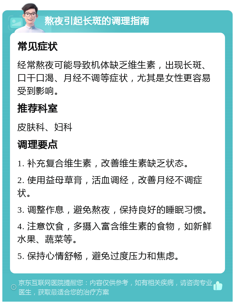 熬夜引起长斑的调理指南 常见症状 经常熬夜可能导致机体缺乏维生素，出现长斑、口干口渴、月经不调等症状，尤其是女性更容易受到影响。 推荐科室 皮肤科、妇科 调理要点 1. 补充复合维生素，改善维生素缺乏状态。 2. 使用益母草膏，活血调经，改善月经不调症状。 3. 调整作息，避免熬夜，保持良好的睡眠习惯。 4. 注意饮食，多摄入富含维生素的食物，如新鲜水果、蔬菜等。 5. 保持心情舒畅，避免过度压力和焦虑。