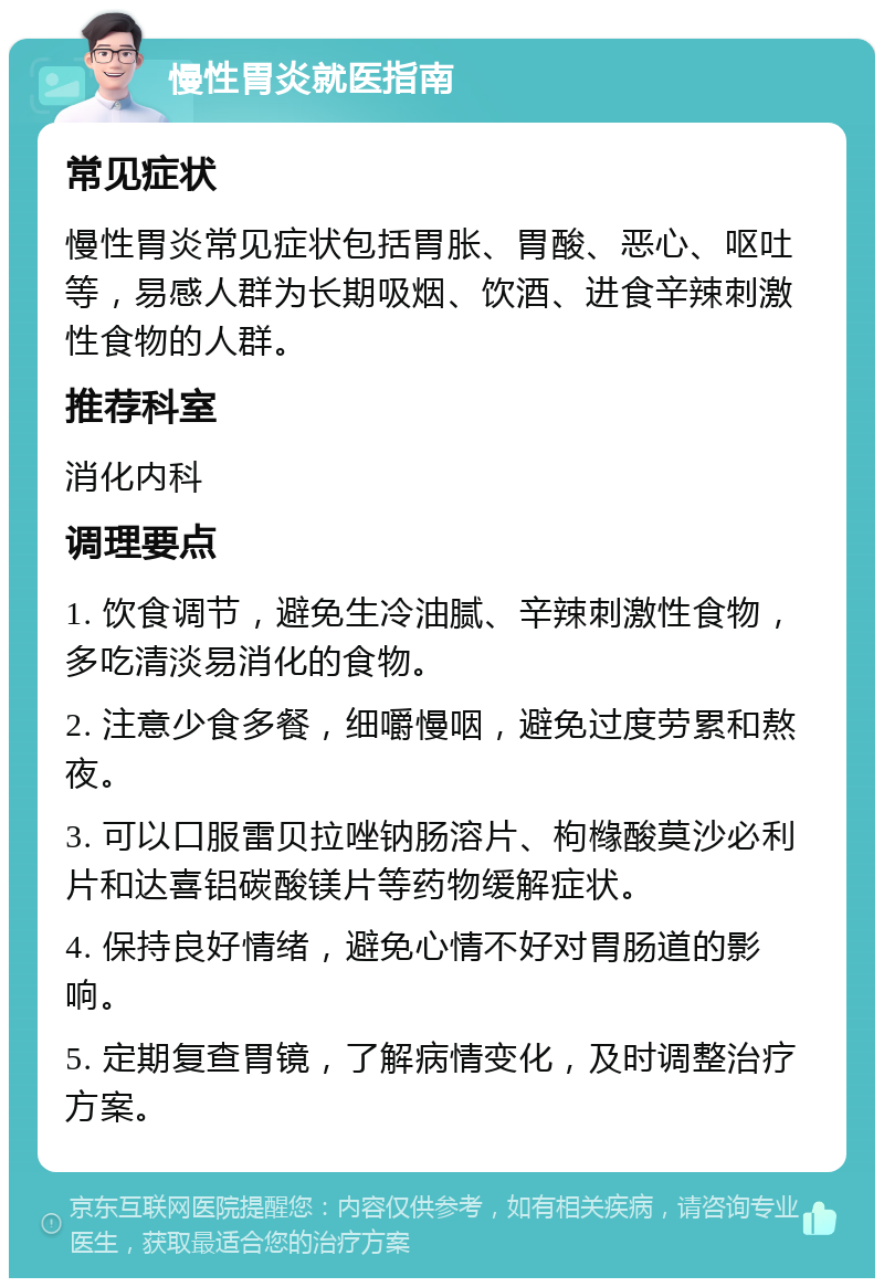 慢性胃炎就医指南 常见症状 慢性胃炎常见症状包括胃胀、胃酸、恶心、呕吐等，易感人群为长期吸烟、饮酒、进食辛辣刺激性食物的人群。 推荐科室 消化内科 调理要点 1. 饮食调节，避免生冷油腻、辛辣刺激性食物，多吃清淡易消化的食物。 2. 注意少食多餐，细嚼慢咽，避免过度劳累和熬夜。 3. 可以口服雷贝拉唑钠肠溶片、枸橼酸莫沙必利片和达喜铝碳酸镁片等药物缓解症状。 4. 保持良好情绪，避免心情不好对胃肠道的影响。 5. 定期复查胃镜，了解病情变化，及时调整治疗方案。