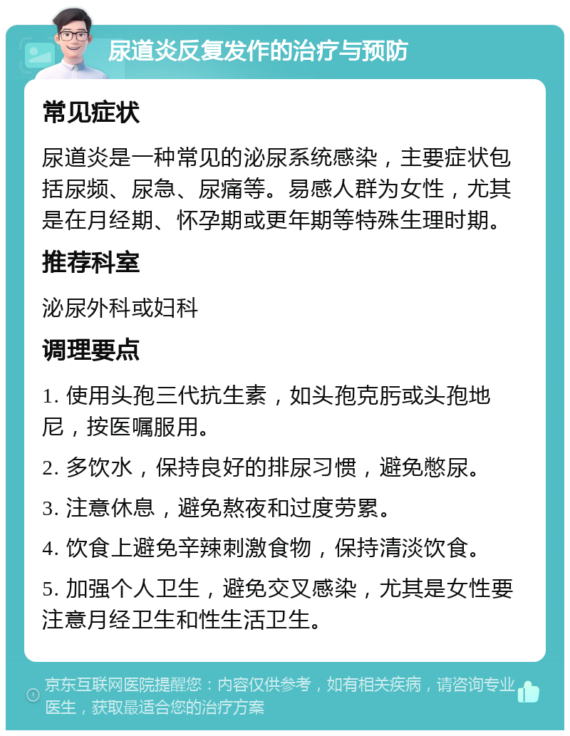 尿道炎反复发作的治疗与预防 常见症状 尿道炎是一种常见的泌尿系统感染，主要症状包括尿频、尿急、尿痛等。易感人群为女性，尤其是在月经期、怀孕期或更年期等特殊生理时期。 推荐科室 泌尿外科或妇科 调理要点 1. 使用头孢三代抗生素，如头孢克肟或头孢地尼，按医嘱服用。 2. 多饮水，保持良好的排尿习惯，避免憋尿。 3. 注意休息，避免熬夜和过度劳累。 4. 饮食上避免辛辣刺激食物，保持清淡饮食。 5. 加强个人卫生，避免交叉感染，尤其是女性要注意月经卫生和性生活卫生。