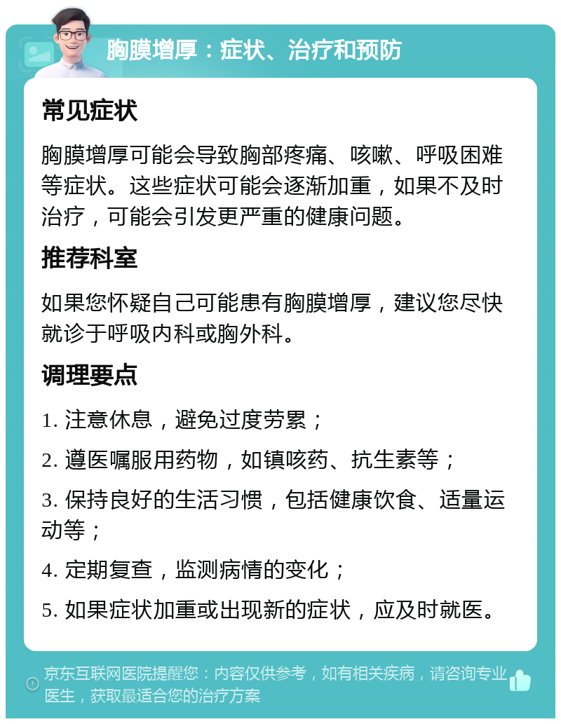 胸膜增厚：症状、治疗和预防 常见症状 胸膜增厚可能会导致胸部疼痛、咳嗽、呼吸困难等症状。这些症状可能会逐渐加重，如果不及时治疗，可能会引发更严重的健康问题。 推荐科室 如果您怀疑自己可能患有胸膜增厚，建议您尽快就诊于呼吸内科或胸外科。 调理要点 1. 注意休息，避免过度劳累； 2. 遵医嘱服用药物，如镇咳药、抗生素等； 3. 保持良好的生活习惯，包括健康饮食、适量运动等； 4. 定期复查，监测病情的变化； 5. 如果症状加重或出现新的症状，应及时就医。