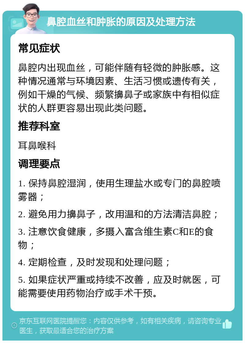 鼻腔血丝和肿胀的原因及处理方法 常见症状 鼻腔内出现血丝，可能伴随有轻微的肿胀感。这种情况通常与环境因素、生活习惯或遗传有关，例如干燥的气候、频繁擤鼻子或家族中有相似症状的人群更容易出现此类问题。 推荐科室 耳鼻喉科 调理要点 1. 保持鼻腔湿润，使用生理盐水或专门的鼻腔喷雾器； 2. 避免用力擤鼻子，改用温和的方法清洁鼻腔； 3. 注意饮食健康，多摄入富含维生素C和E的食物； 4. 定期检查，及时发现和处理问题； 5. 如果症状严重或持续不改善，应及时就医，可能需要使用药物治疗或手术干预。