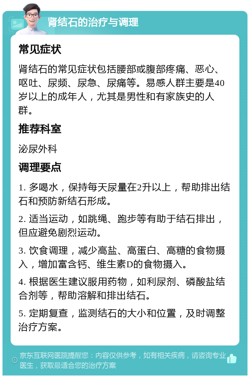 肾结石的治疗与调理 常见症状 肾结石的常见症状包括腰部或腹部疼痛、恶心、呕吐、尿频、尿急、尿痛等。易感人群主要是40岁以上的成年人，尤其是男性和有家族史的人群。 推荐科室 泌尿外科 调理要点 1. 多喝水，保持每天尿量在2升以上，帮助排出结石和预防新结石形成。 2. 适当运动，如跳绳、跑步等有助于结石排出，但应避免剧烈运动。 3. 饮食调理，减少高盐、高蛋白、高糖的食物摄入，增加富含钙、维生素D的食物摄入。 4. 根据医生建议服用药物，如利尿剂、磷酸盐结合剂等，帮助溶解和排出结石。 5. 定期复查，监测结石的大小和位置，及时调整治疗方案。