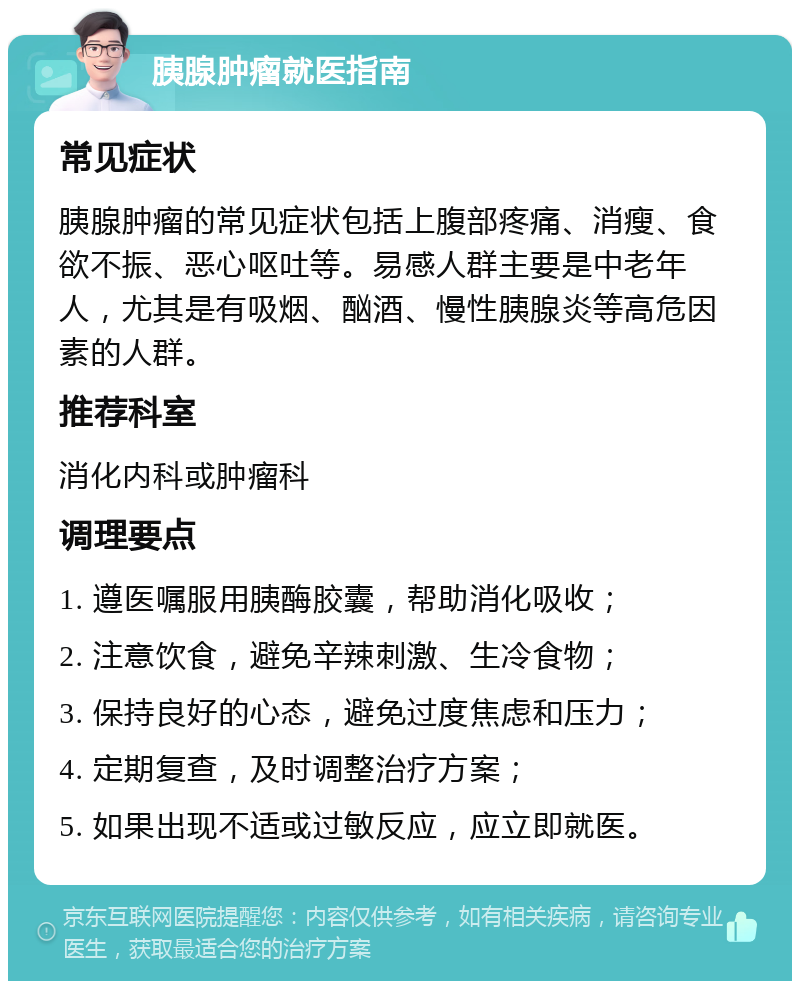 胰腺肿瘤就医指南 常见症状 胰腺肿瘤的常见症状包括上腹部疼痛、消瘦、食欲不振、恶心呕吐等。易感人群主要是中老年人，尤其是有吸烟、酗酒、慢性胰腺炎等高危因素的人群。 推荐科室 消化内科或肿瘤科 调理要点 1. 遵医嘱服用胰酶胶囊，帮助消化吸收； 2. 注意饮食，避免辛辣刺激、生冷食物； 3. 保持良好的心态，避免过度焦虑和压力； 4. 定期复查，及时调整治疗方案； 5. 如果出现不适或过敏反应，应立即就医。