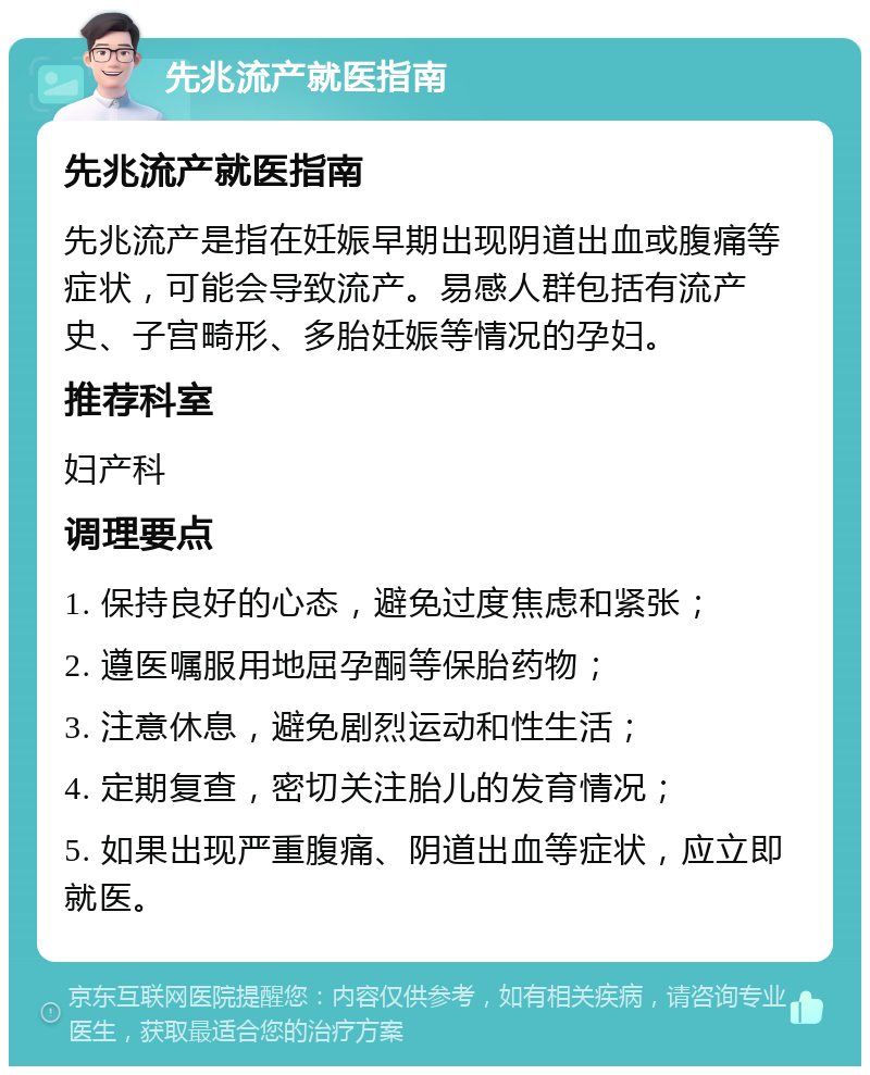 先兆流产就医指南 先兆流产就医指南 先兆流产是指在妊娠早期出现阴道出血或腹痛等症状，可能会导致流产。易感人群包括有流产史、子宫畸形、多胎妊娠等情况的孕妇。 推荐科室 妇产科 调理要点 1. 保持良好的心态，避免过度焦虑和紧张； 2. 遵医嘱服用地屈孕酮等保胎药物； 3. 注意休息，避免剧烈运动和性生活； 4. 定期复查，密切关注胎儿的发育情况； 5. 如果出现严重腹痛、阴道出血等症状，应立即就医。