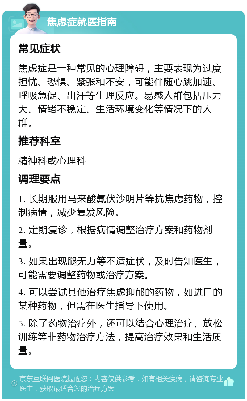 焦虑症就医指南 常见症状 焦虑症是一种常见的心理障碍，主要表现为过度担忧、恐惧、紧张和不安，可能伴随心跳加速、呼吸急促、出汗等生理反应。易感人群包括压力大、情绪不稳定、生活环境变化等情况下的人群。 推荐科室 精神科或心理科 调理要点 1. 长期服用马来酸氟伏沙明片等抗焦虑药物，控制病情，减少复发风险。 2. 定期复诊，根据病情调整治疗方案和药物剂量。 3. 如果出现腿无力等不适症状，及时告知医生，可能需要调整药物或治疗方案。 4. 可以尝试其他治疗焦虑抑郁的药物，如进口的某种药物，但需在医生指导下使用。 5. 除了药物治疗外，还可以结合心理治疗、放松训练等非药物治疗方法，提高治疗效果和生活质量。