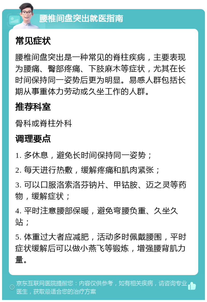 腰椎间盘突出就医指南 常见症状 腰椎间盘突出是一种常见的脊柱疾病，主要表现为腰痛、臀部疼痛、下肢麻木等症状，尤其在长时间保持同一姿势后更为明显。易感人群包括长期从事重体力劳动或久坐工作的人群。 推荐科室 骨科或脊柱外科 调理要点 1. 多休息，避免长时间保持同一姿势； 2. 每天进行热敷，缓解疼痛和肌肉紧张； 3. 可以口服洛索洛芬钠片、甲钴胺、迈之灵等药物，缓解症状； 4. 平时注意腰部保暖，避免弯腰负重、久坐久站； 5. 体重过大者应减肥，活动多时佩戴腰围，平时症状缓解后可以做小燕飞等锻炼，增强腰背肌力量。