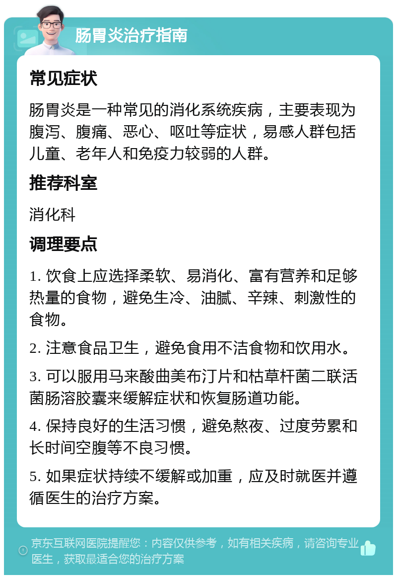 肠胃炎治疗指南 常见症状 肠胃炎是一种常见的消化系统疾病，主要表现为腹泻、腹痛、恶心、呕吐等症状，易感人群包括儿童、老年人和免疫力较弱的人群。 推荐科室 消化科 调理要点 1. 饮食上应选择柔软、易消化、富有营养和足够热量的食物，避免生冷、油腻、辛辣、刺激性的食物。 2. 注意食品卫生，避免食用不洁食物和饮用水。 3. 可以服用马来酸曲美布汀片和枯草杆菌二联活菌肠溶胶囊来缓解症状和恢复肠道功能。 4. 保持良好的生活习惯，避免熬夜、过度劳累和长时间空腹等不良习惯。 5. 如果症状持续不缓解或加重，应及时就医并遵循医生的治疗方案。