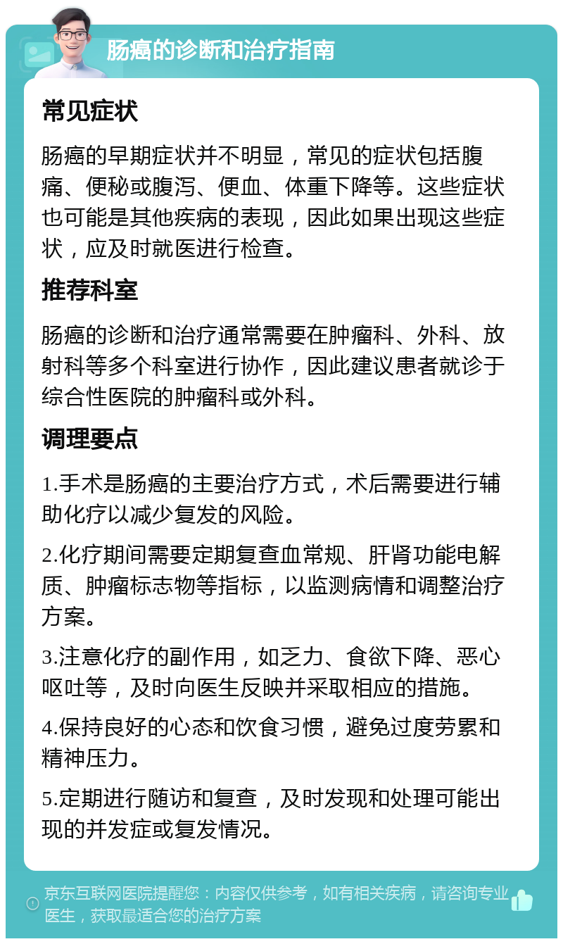 肠癌的诊断和治疗指南 常见症状 肠癌的早期症状并不明显，常见的症状包括腹痛、便秘或腹泻、便血、体重下降等。这些症状也可能是其他疾病的表现，因此如果出现这些症状，应及时就医进行检查。 推荐科室 肠癌的诊断和治疗通常需要在肿瘤科、外科、放射科等多个科室进行协作，因此建议患者就诊于综合性医院的肿瘤科或外科。 调理要点 1.手术是肠癌的主要治疗方式，术后需要进行辅助化疗以减少复发的风险。 2.化疗期间需要定期复查血常规、肝肾功能电解质、肿瘤标志物等指标，以监测病情和调整治疗方案。 3.注意化疗的副作用，如乏力、食欲下降、恶心呕吐等，及时向医生反映并采取相应的措施。 4.保持良好的心态和饮食习惯，避免过度劳累和精神压力。 5.定期进行随访和复查，及时发现和处理可能出现的并发症或复发情况。