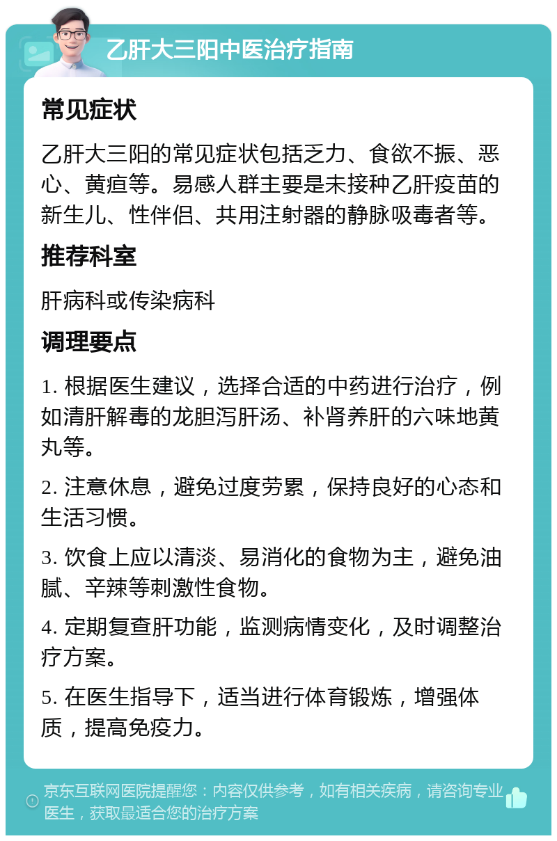 乙肝大三阳中医治疗指南 常见症状 乙肝大三阳的常见症状包括乏力、食欲不振、恶心、黄疸等。易感人群主要是未接种乙肝疫苗的新生儿、性伴侣、共用注射器的静脉吸毒者等。 推荐科室 肝病科或传染病科 调理要点 1. 根据医生建议，选择合适的中药进行治疗，例如清肝解毒的龙胆泻肝汤、补肾养肝的六味地黄丸等。 2. 注意休息，避免过度劳累，保持良好的心态和生活习惯。 3. 饮食上应以清淡、易消化的食物为主，避免油腻、辛辣等刺激性食物。 4. 定期复查肝功能，监测病情变化，及时调整治疗方案。 5. 在医生指导下，适当进行体育锻炼，增强体质，提高免疫力。