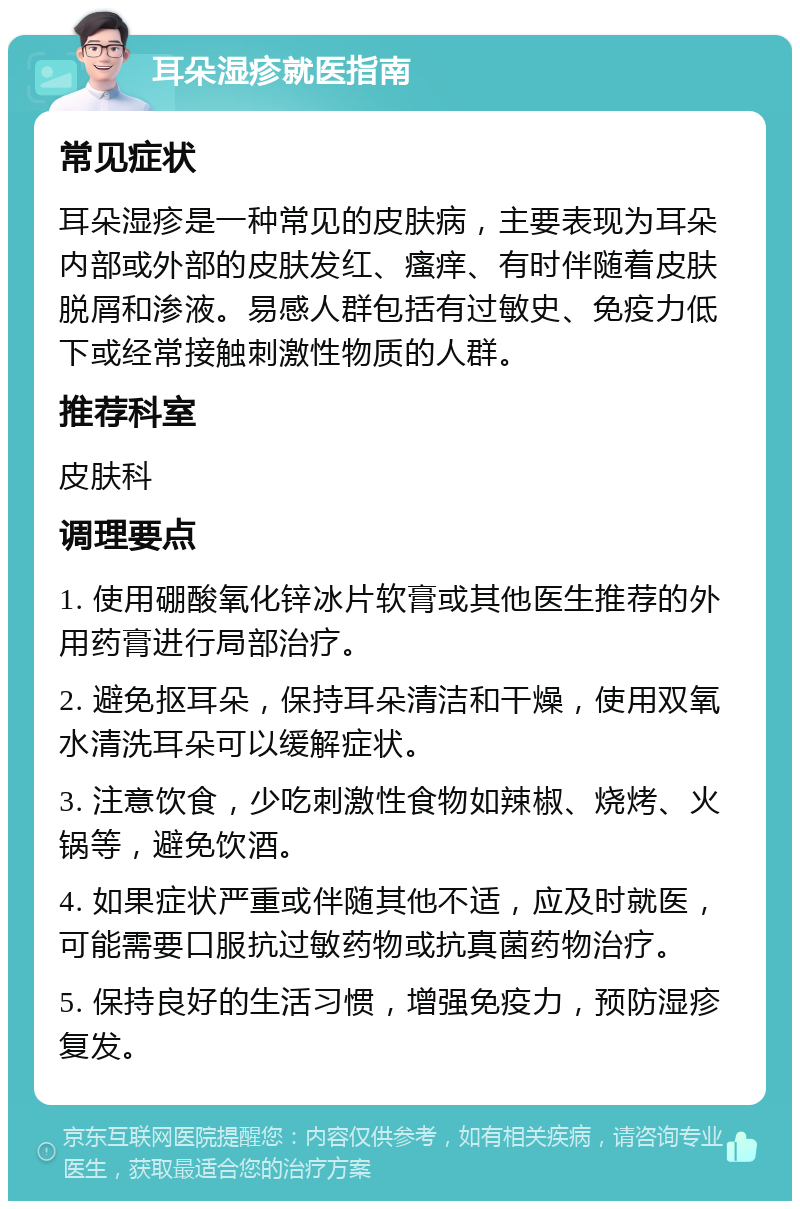 耳朵湿疹就医指南 常见症状 耳朵湿疹是一种常见的皮肤病，主要表现为耳朵内部或外部的皮肤发红、瘙痒、有时伴随着皮肤脱屑和渗液。易感人群包括有过敏史、免疫力低下或经常接触刺激性物质的人群。 推荐科室 皮肤科 调理要点 1. 使用硼酸氧化锌冰片软膏或其他医生推荐的外用药膏进行局部治疗。 2. 避免抠耳朵，保持耳朵清洁和干燥，使用双氧水清洗耳朵可以缓解症状。 3. 注意饮食，少吃刺激性食物如辣椒、烧烤、火锅等，避免饮酒。 4. 如果症状严重或伴随其他不适，应及时就医，可能需要口服抗过敏药物或抗真菌药物治疗。 5. 保持良好的生活习惯，增强免疫力，预防湿疹复发。