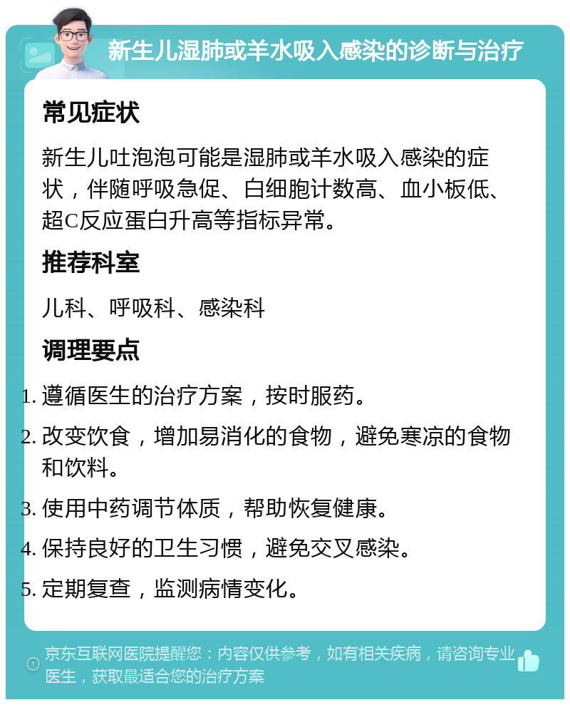 新生儿湿肺或羊水吸入感染的诊断与治疗 常见症状 新生儿吐泡泡可能是湿肺或羊水吸入感染的症状，伴随呼吸急促、白细胞计数高、血小板低、超C反应蛋白升高等指标异常。 推荐科室 儿科、呼吸科、感染科 调理要点 遵循医生的治疗方案，按时服药。 改变饮食，增加易消化的食物，避免寒凉的食物和饮料。 使用中药调节体质，帮助恢复健康。 保持良好的卫生习惯，避免交叉感染。 定期复查，监测病情变化。