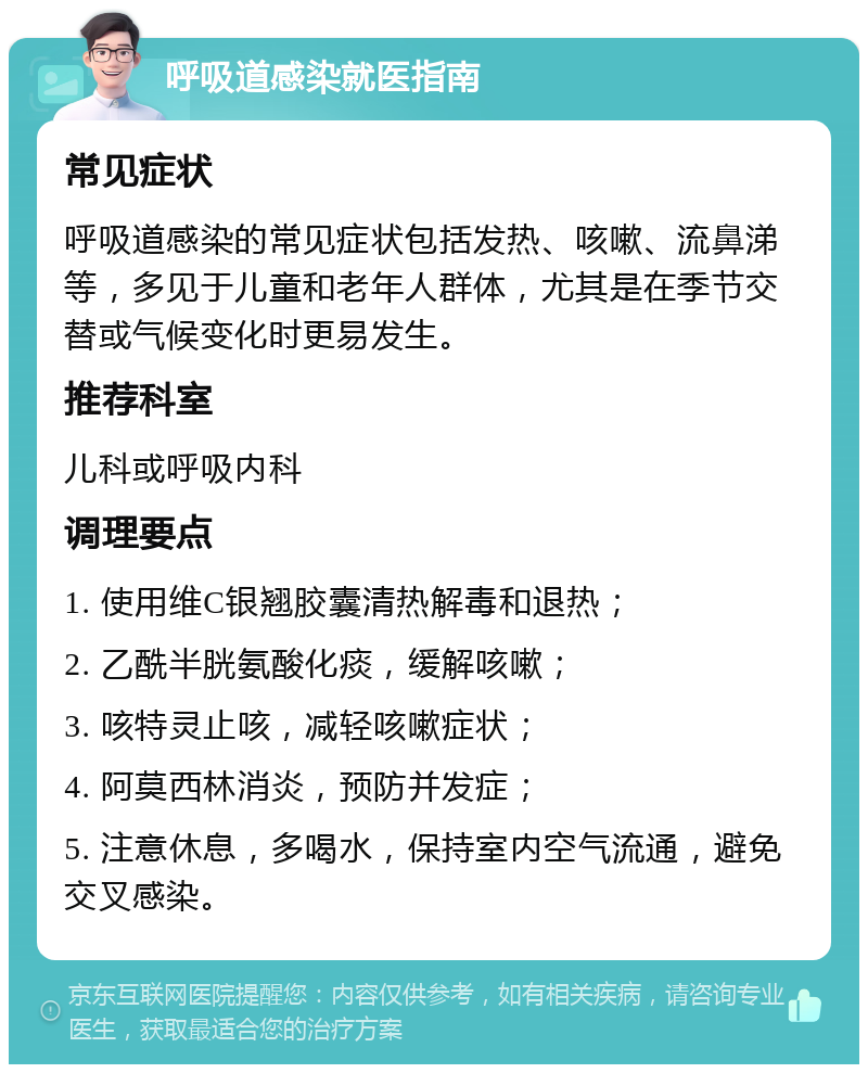 呼吸道感染就医指南 常见症状 呼吸道感染的常见症状包括发热、咳嗽、流鼻涕等，多见于儿童和老年人群体，尤其是在季节交替或气候变化时更易发生。 推荐科室 儿科或呼吸内科 调理要点 1. 使用维C银翘胶囊清热解毒和退热； 2. 乙酰半胱氨酸化痰，缓解咳嗽； 3. 咳特灵止咳，减轻咳嗽症状； 4. 阿莫西林消炎，预防并发症； 5. 注意休息，多喝水，保持室内空气流通，避免交叉感染。