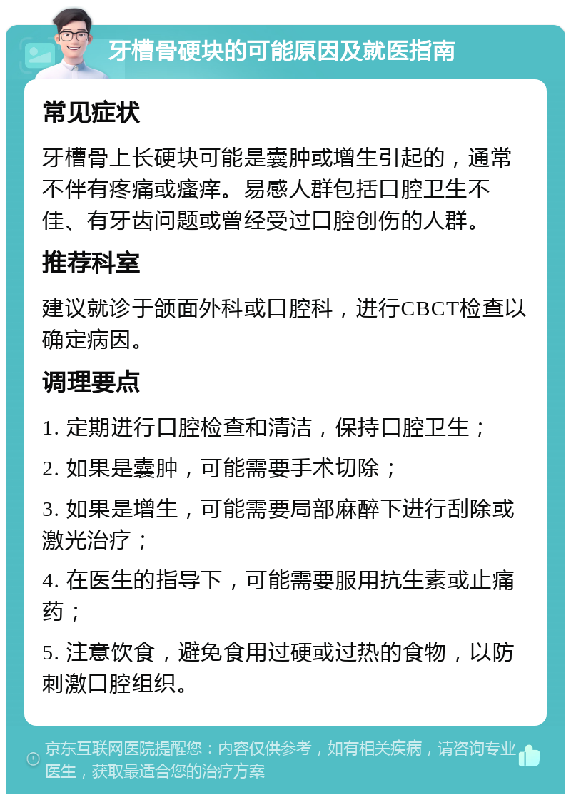 牙槽骨硬块的可能原因及就医指南 常见症状 牙槽骨上长硬块可能是囊肿或增生引起的，通常不伴有疼痛或瘙痒。易感人群包括口腔卫生不佳、有牙齿问题或曾经受过口腔创伤的人群。 推荐科室 建议就诊于颌面外科或口腔科，进行CBCT检查以确定病因。 调理要点 1. 定期进行口腔检查和清洁，保持口腔卫生； 2. 如果是囊肿，可能需要手术切除； 3. 如果是增生，可能需要局部麻醉下进行刮除或激光治疗； 4. 在医生的指导下，可能需要服用抗生素或止痛药； 5. 注意饮食，避免食用过硬或过热的食物，以防刺激口腔组织。