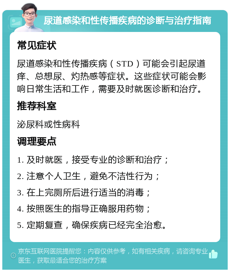 尿道感染和性传播疾病的诊断与治疗指南 常见症状 尿道感染和性传播疾病（STD）可能会引起尿道痒、总想尿、灼热感等症状。这些症状可能会影响日常生活和工作，需要及时就医诊断和治疗。 推荐科室 泌尿科或性病科 调理要点 1. 及时就医，接受专业的诊断和治疗； 2. 注意个人卫生，避免不洁性行为； 3. 在上完厕所后进行适当的消毒； 4. 按照医生的指导正确服用药物； 5. 定期复查，确保疾病已经完全治愈。