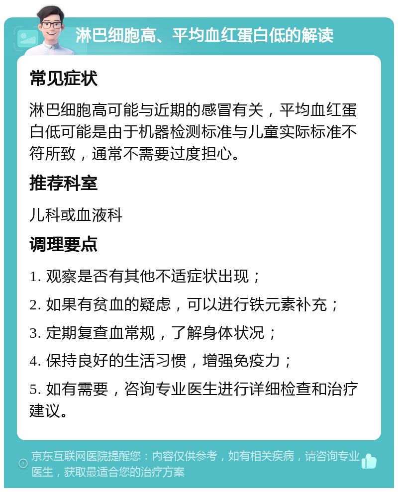 淋巴细胞高、平均血红蛋白低的解读 常见症状 淋巴细胞高可能与近期的感冒有关，平均血红蛋白低可能是由于机器检测标准与儿童实际标准不符所致，通常不需要过度担心。 推荐科室 儿科或血液科 调理要点 1. 观察是否有其他不适症状出现； 2. 如果有贫血的疑虑，可以进行铁元素补充； 3. 定期复查血常规，了解身体状况； 4. 保持良好的生活习惯，增强免疫力； 5. 如有需要，咨询专业医生进行详细检查和治疗建议。