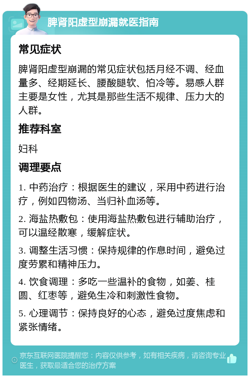 脾肾阳虚型崩漏就医指南 常见症状 脾肾阳虚型崩漏的常见症状包括月经不调、经血量多、经期延长、腰酸腿软、怕冷等。易感人群主要是女性，尤其是那些生活不规律、压力大的人群。 推荐科室 妇科 调理要点 1. 中药治疗：根据医生的建议，采用中药进行治疗，例如四物汤、当归补血汤等。 2. 海盐热敷包：使用海盐热敷包进行辅助治疗，可以温经散寒，缓解症状。 3. 调整生活习惯：保持规律的作息时间，避免过度劳累和精神压力。 4. 饮食调理：多吃一些温补的食物，如姜、桂圆、红枣等，避免生冷和刺激性食物。 5. 心理调节：保持良好的心态，避免过度焦虑和紧张情绪。