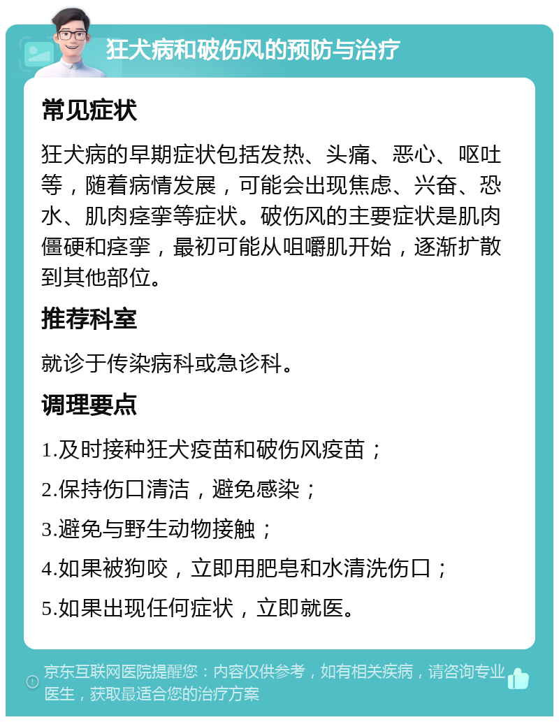 狂犬病和破伤风的预防与治疗 常见症状 狂犬病的早期症状包括发热、头痛、恶心、呕吐等，随着病情发展，可能会出现焦虑、兴奋、恐水、肌肉痉挛等症状。破伤风的主要症状是肌肉僵硬和痉挛，最初可能从咀嚼肌开始，逐渐扩散到其他部位。 推荐科室 就诊于传染病科或急诊科。 调理要点 1.及时接种狂犬疫苗和破伤风疫苗； 2.保持伤口清洁，避免感染； 3.避免与野生动物接触； 4.如果被狗咬，立即用肥皂和水清洗伤口； 5.如果出现任何症状，立即就医。