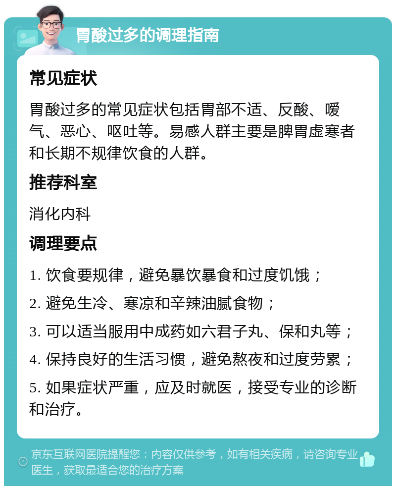 胃酸过多的调理指南 常见症状 胃酸过多的常见症状包括胃部不适、反酸、嗳气、恶心、呕吐等。易感人群主要是脾胃虚寒者和长期不规律饮食的人群。 推荐科室 消化内科 调理要点 1. 饮食要规律，避免暴饮暴食和过度饥饿； 2. 避免生冷、寒凉和辛辣油腻食物； 3. 可以适当服用中成药如六君子丸、保和丸等； 4. 保持良好的生活习惯，避免熬夜和过度劳累； 5. 如果症状严重，应及时就医，接受专业的诊断和治疗。