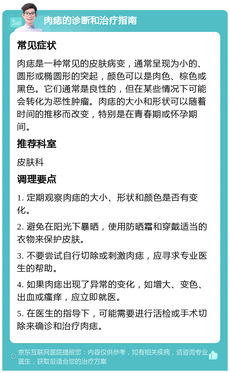 肉痣的诊断和治疗指南 常见症状 肉痣是一种常见的皮肤病变，通常呈现为小的、圆形或椭圆形的突起，颜色可以是肉色、棕色或黑色。它们通常是良性的，但在某些情况下可能会转化为恶性肿瘤。肉痣的大小和形状可以随着时间的推移而改变，特别是在青春期或怀孕期间。 推荐科室 皮肤科 调理要点 1. 定期观察肉痣的大小、形状和颜色是否有变化。 2. 避免在阳光下暴晒，使用防晒霜和穿戴适当的衣物来保护皮肤。 3. 不要尝试自行切除或刺激肉痣，应寻求专业医生的帮助。 4. 如果肉痣出现了异常的变化，如增大、变色、出血或瘙痒，应立即就医。 5. 在医生的指导下，可能需要进行活检或手术切除来确诊和治疗肉痣。