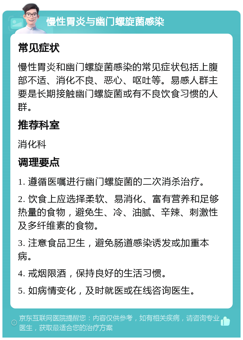 慢性胃炎与幽门螺旋菌感染 常见症状 慢性胃炎和幽门螺旋菌感染的常见症状包括上腹部不适、消化不良、恶心、呕吐等。易感人群主要是长期接触幽门螺旋菌或有不良饮食习惯的人群。 推荐科室 消化科 调理要点 1. 遵循医嘱进行幽门螺旋菌的二次消杀治疗。 2. 饮食上应选择柔软、易消化、富有营养和足够热量的食物，避免生、冷、油腻、辛辣、刺激性及多纤维素的食物。 3. 注意食品卫生，避免肠道感染诱发或加重本病。 4. 戒烟限酒，保持良好的生活习惯。 5. 如病情变化，及时就医或在线咨询医生。