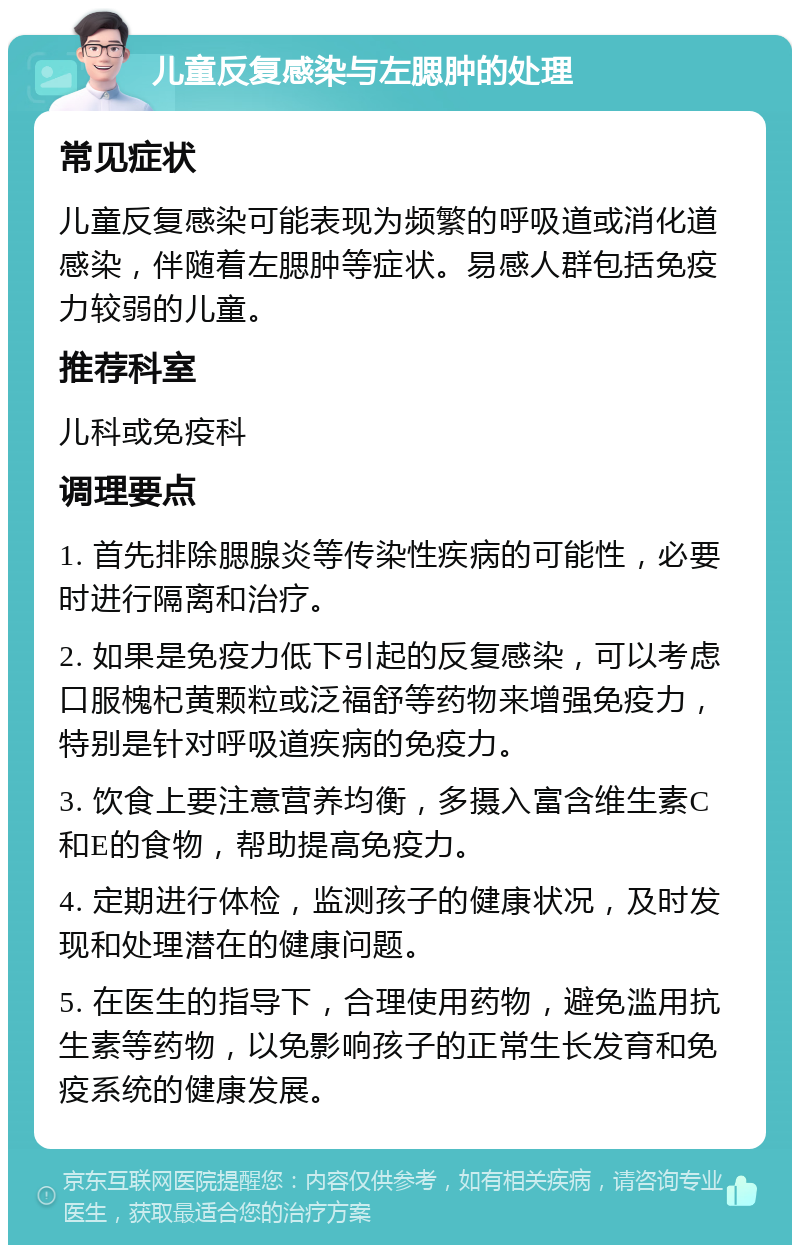 儿童反复感染与左腮肿的处理 常见症状 儿童反复感染可能表现为频繁的呼吸道或消化道感染，伴随着左腮肿等症状。易感人群包括免疫力较弱的儿童。 推荐科室 儿科或免疫科 调理要点 1. 首先排除腮腺炎等传染性疾病的可能性，必要时进行隔离和治疗。 2. 如果是免疫力低下引起的反复感染，可以考虑口服槐杞黄颗粒或泛福舒等药物来增强免疫力，特别是针对呼吸道疾病的免疫力。 3. 饮食上要注意营养均衡，多摄入富含维生素C和E的食物，帮助提高免疫力。 4. 定期进行体检，监测孩子的健康状况，及时发现和处理潜在的健康问题。 5. 在医生的指导下，合理使用药物，避免滥用抗生素等药物，以免影响孩子的正常生长发育和免疫系统的健康发展。