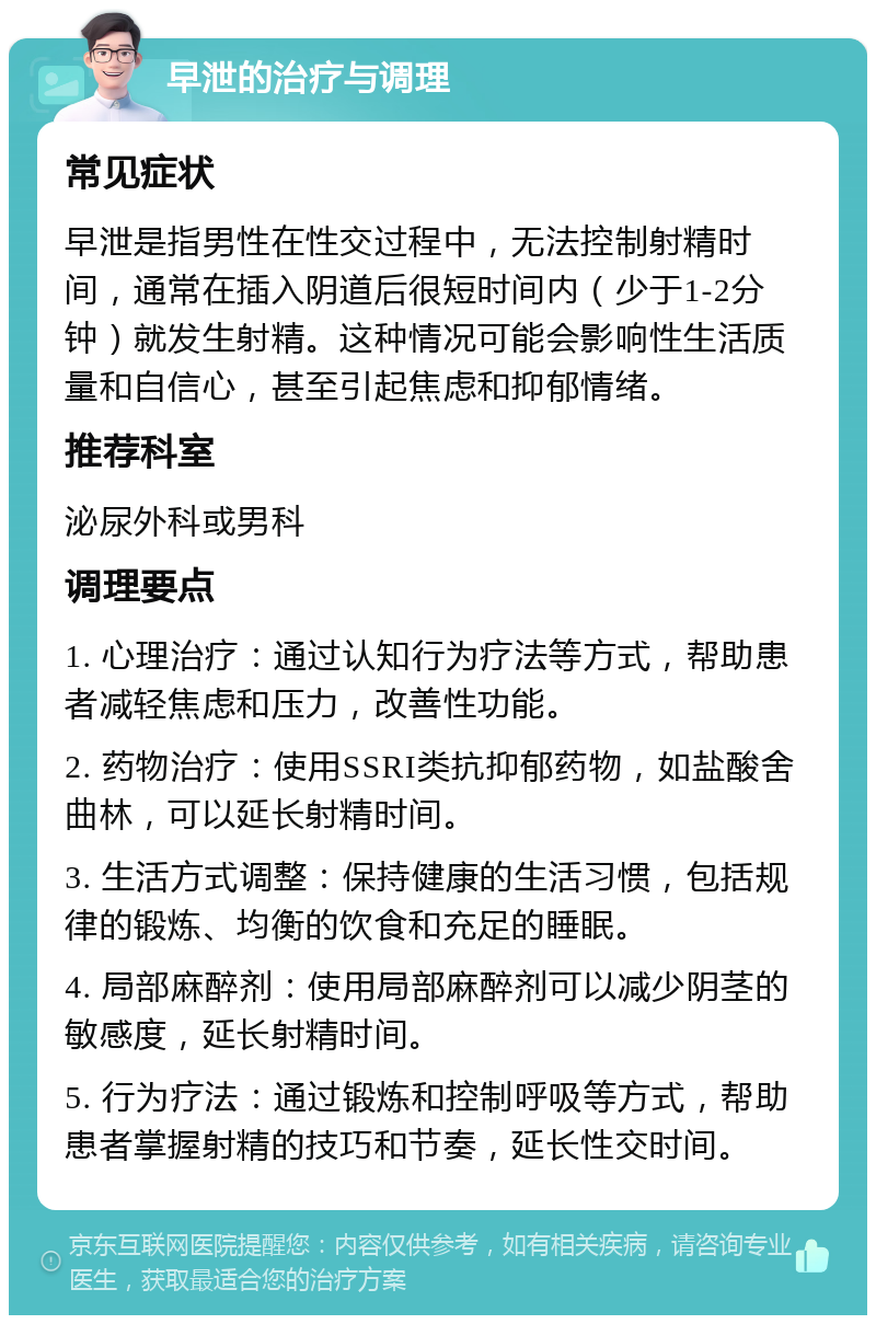 早泄的治疗与调理 常见症状 早泄是指男性在性交过程中，无法控制射精时间，通常在插入阴道后很短时间内（少于1-2分钟）就发生射精。这种情况可能会影响性生活质量和自信心，甚至引起焦虑和抑郁情绪。 推荐科室 泌尿外科或男科 调理要点 1. 心理治疗：通过认知行为疗法等方式，帮助患者减轻焦虑和压力，改善性功能。 2. 药物治疗：使用SSRI类抗抑郁药物，如盐酸舍曲林，可以延长射精时间。 3. 生活方式调整：保持健康的生活习惯，包括规律的锻炼、均衡的饮食和充足的睡眠。 4. 局部麻醉剂：使用局部麻醉剂可以减少阴茎的敏感度，延长射精时间。 5. 行为疗法：通过锻炼和控制呼吸等方式，帮助患者掌握射精的技巧和节奏，延长性交时间。