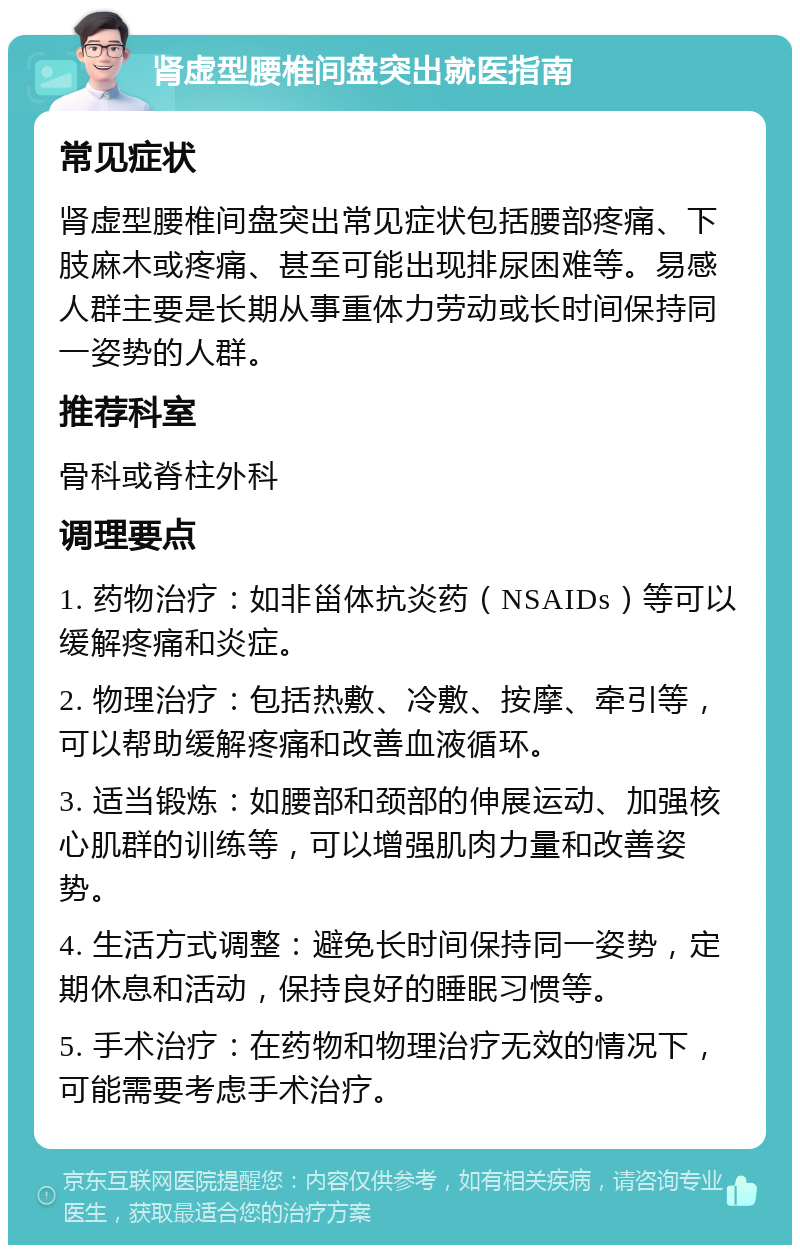 肾虚型腰椎间盘突出就医指南 常见症状 肾虚型腰椎间盘突出常见症状包括腰部疼痛、下肢麻木或疼痛、甚至可能出现排尿困难等。易感人群主要是长期从事重体力劳动或长时间保持同一姿势的人群。 推荐科室 骨科或脊柱外科 调理要点 1. 药物治疗：如非甾体抗炎药（NSAIDs）等可以缓解疼痛和炎症。 2. 物理治疗：包括热敷、冷敷、按摩、牵引等，可以帮助缓解疼痛和改善血液循环。 3. 适当锻炼：如腰部和颈部的伸展运动、加强核心肌群的训练等，可以增强肌肉力量和改善姿势。 4. 生活方式调整：避免长时间保持同一姿势，定期休息和活动，保持良好的睡眠习惯等。 5. 手术治疗：在药物和物理治疗无效的情况下，可能需要考虑手术治疗。