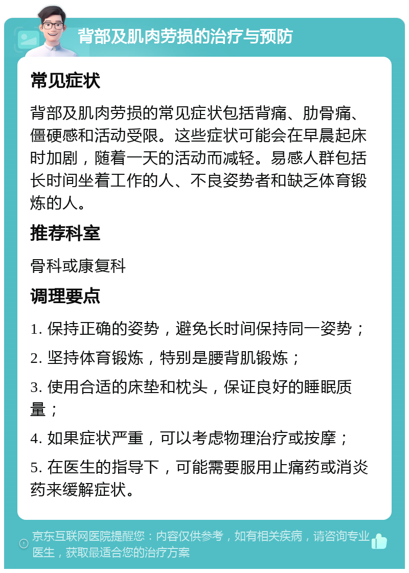 背部及肌肉劳损的治疗与预防 常见症状 背部及肌肉劳损的常见症状包括背痛、肋骨痛、僵硬感和活动受限。这些症状可能会在早晨起床时加剧，随着一天的活动而减轻。易感人群包括长时间坐着工作的人、不良姿势者和缺乏体育锻炼的人。 推荐科室 骨科或康复科 调理要点 1. 保持正确的姿势，避免长时间保持同一姿势； 2. 坚持体育锻炼，特别是腰背肌锻炼； 3. 使用合适的床垫和枕头，保证良好的睡眠质量； 4. 如果症状严重，可以考虑物理治疗或按摩； 5. 在医生的指导下，可能需要服用止痛药或消炎药来缓解症状。