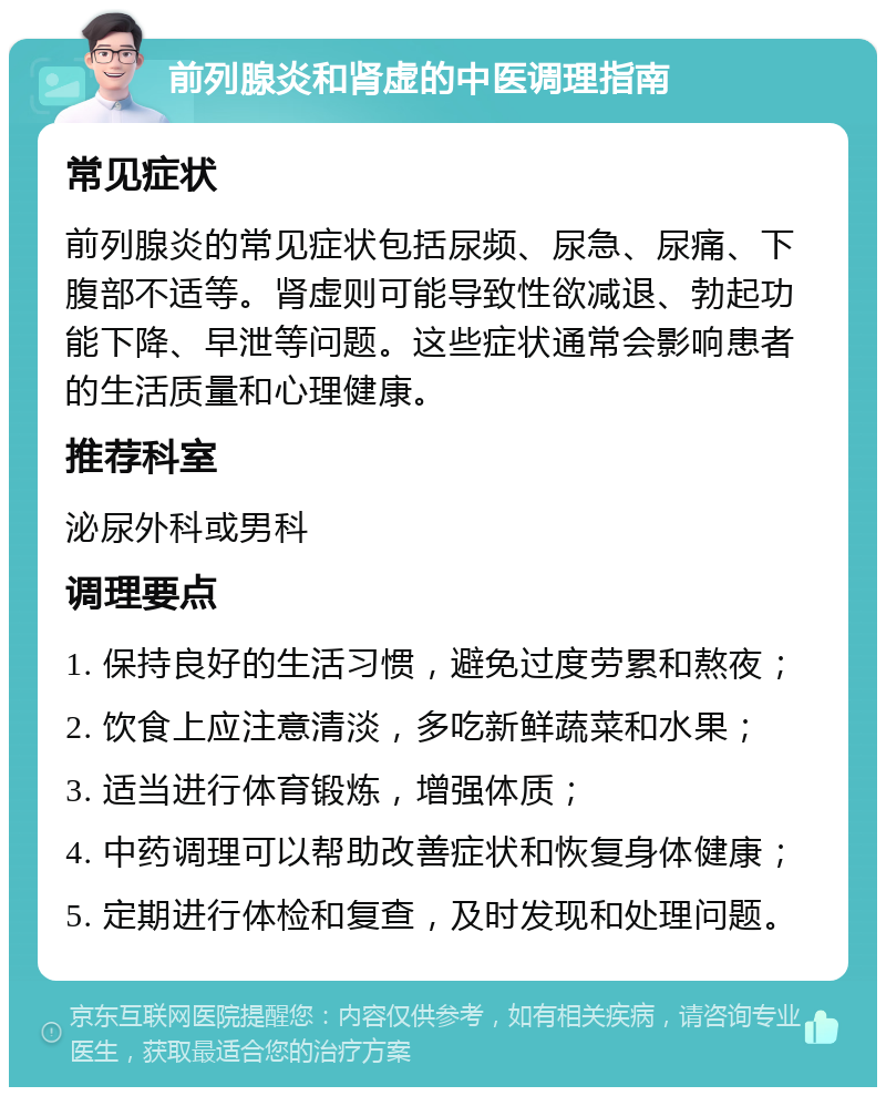 前列腺炎和肾虚的中医调理指南 常见症状 前列腺炎的常见症状包括尿频、尿急、尿痛、下腹部不适等。肾虚则可能导致性欲减退、勃起功能下降、早泄等问题。这些症状通常会影响患者的生活质量和心理健康。 推荐科室 泌尿外科或男科 调理要点 1. 保持良好的生活习惯，避免过度劳累和熬夜； 2. 饮食上应注意清淡，多吃新鲜蔬菜和水果； 3. 适当进行体育锻炼，增强体质； 4. 中药调理可以帮助改善症状和恢复身体健康； 5. 定期进行体检和复查，及时发现和处理问题。