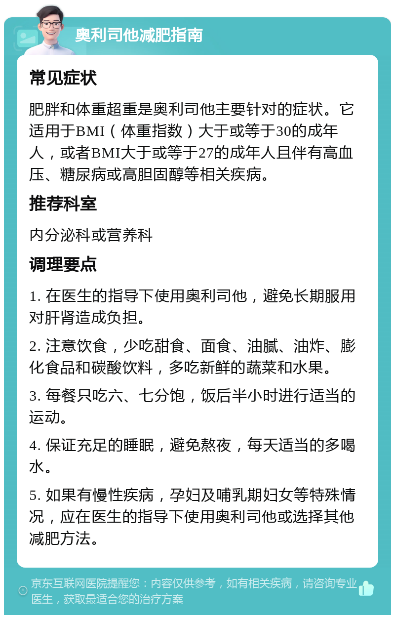 奥利司他减肥指南 常见症状 肥胖和体重超重是奥利司他主要针对的症状。它适用于BMI（体重指数）大于或等于30的成年人，或者BMI大于或等于27的成年人且伴有高血压、糖尿病或高胆固醇等相关疾病。 推荐科室 内分泌科或营养科 调理要点 1. 在医生的指导下使用奥利司他，避免长期服用对肝肾造成负担。 2. 注意饮食，少吃甜食、面食、油腻、油炸、膨化食品和碳酸饮料，多吃新鲜的蔬菜和水果。 3. 每餐只吃六、七分饱，饭后半小时进行适当的运动。 4. 保证充足的睡眠，避免熬夜，每天适当的多喝水。 5. 如果有慢性疾病，孕妇及哺乳期妇女等特殊情况，应在医生的指导下使用奥利司他或选择其他减肥方法。