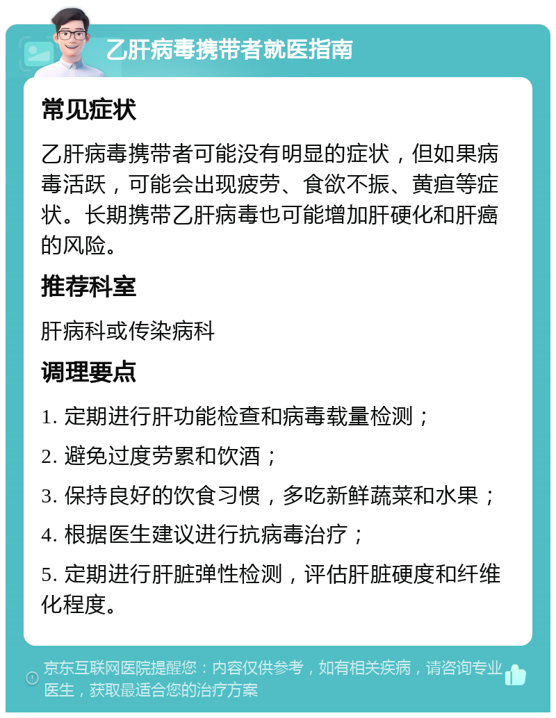 乙肝病毒携带者就医指南 常见症状 乙肝病毒携带者可能没有明显的症状，但如果病毒活跃，可能会出现疲劳、食欲不振、黄疸等症状。长期携带乙肝病毒也可能增加肝硬化和肝癌的风险。 推荐科室 肝病科或传染病科 调理要点 1. 定期进行肝功能检查和病毒载量检测； 2. 避免过度劳累和饮酒； 3. 保持良好的饮食习惯，多吃新鲜蔬菜和水果； 4. 根据医生建议进行抗病毒治疗； 5. 定期进行肝脏弹性检测，评估肝脏硬度和纤维化程度。