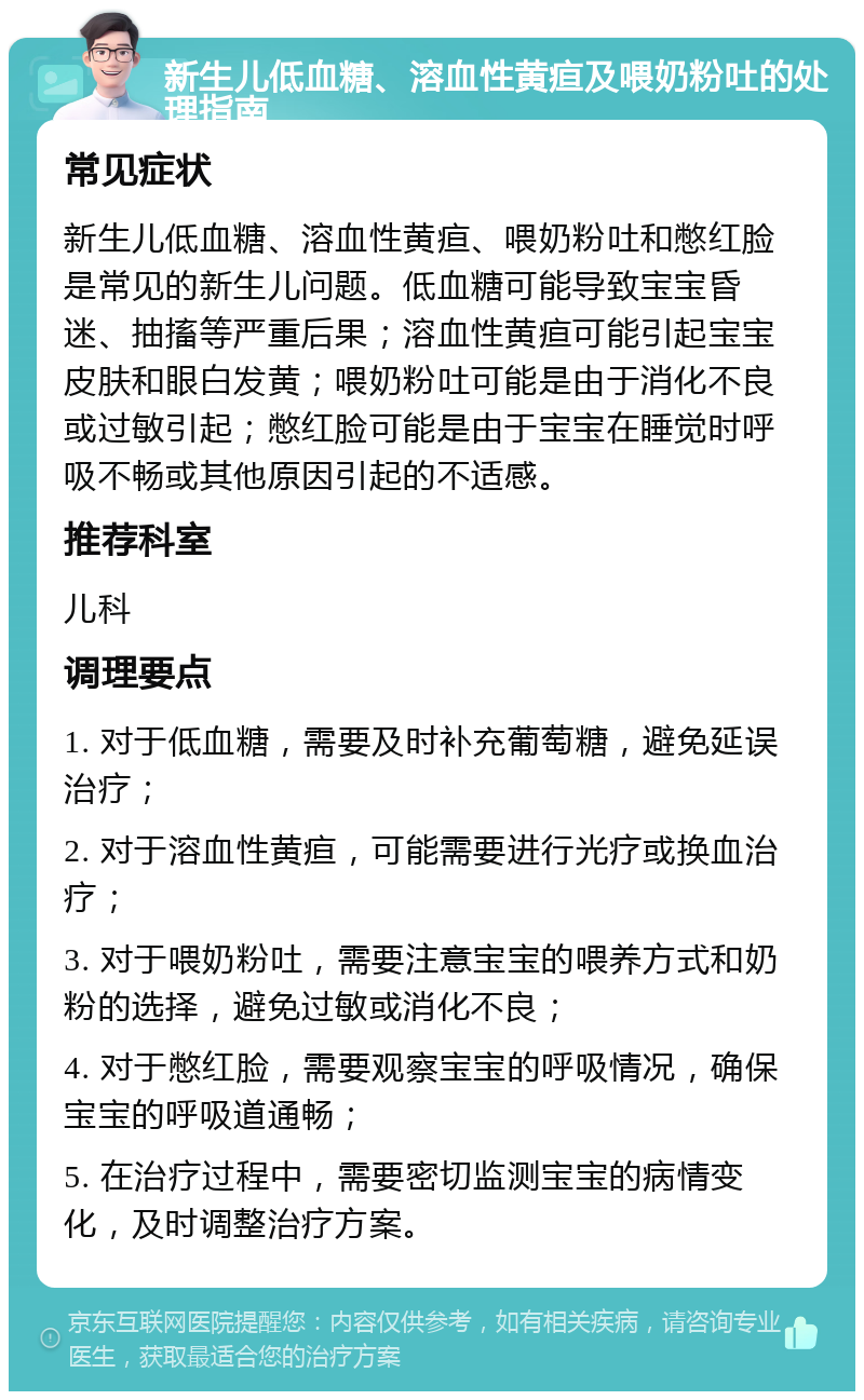 新生儿低血糖、溶血性黄疸及喂奶粉吐的处理指南 常见症状 新生儿低血糖、溶血性黄疸、喂奶粉吐和憋红脸是常见的新生儿问题。低血糖可能导致宝宝昏迷、抽搐等严重后果；溶血性黄疸可能引起宝宝皮肤和眼白发黄；喂奶粉吐可能是由于消化不良或过敏引起；憋红脸可能是由于宝宝在睡觉时呼吸不畅或其他原因引起的不适感。 推荐科室 儿科 调理要点 1. 对于低血糖，需要及时补充葡萄糖，避免延误治疗； 2. 对于溶血性黄疸，可能需要进行光疗或换血治疗； 3. 对于喂奶粉吐，需要注意宝宝的喂养方式和奶粉的选择，避免过敏或消化不良； 4. 对于憋红脸，需要观察宝宝的呼吸情况，确保宝宝的呼吸道通畅； 5. 在治疗过程中，需要密切监测宝宝的病情变化，及时调整治疗方案。