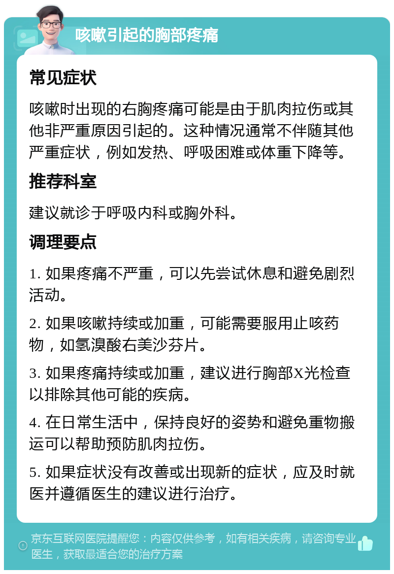 咳嗽引起的胸部疼痛 常见症状 咳嗽时出现的右胸疼痛可能是由于肌肉拉伤或其他非严重原因引起的。这种情况通常不伴随其他严重症状，例如发热、呼吸困难或体重下降等。 推荐科室 建议就诊于呼吸内科或胸外科。 调理要点 1. 如果疼痛不严重，可以先尝试休息和避免剧烈活动。 2. 如果咳嗽持续或加重，可能需要服用止咳药物，如氢溴酸右美沙芬片。 3. 如果疼痛持续或加重，建议进行胸部X光检查以排除其他可能的疾病。 4. 在日常生活中，保持良好的姿势和避免重物搬运可以帮助预防肌肉拉伤。 5. 如果症状没有改善或出现新的症状，应及时就医并遵循医生的建议进行治疗。