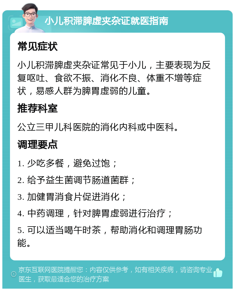 小儿积滞脾虚夹杂证就医指南 常见症状 小儿积滞脾虚夹杂证常见于小儿，主要表现为反复呕吐、食欲不振、消化不良、体重不增等症状，易感人群为脾胃虚弱的儿童。 推荐科室 公立三甲儿科医院的消化内科或中医科。 调理要点 1. 少吃多餐，避免过饱； 2. 给予益生菌调节肠道菌群； 3. 加健胃消食片促进消化； 4. 中药调理，针对脾胃虚弱进行治疗； 5. 可以适当喝午时茶，帮助消化和调理胃肠功能。