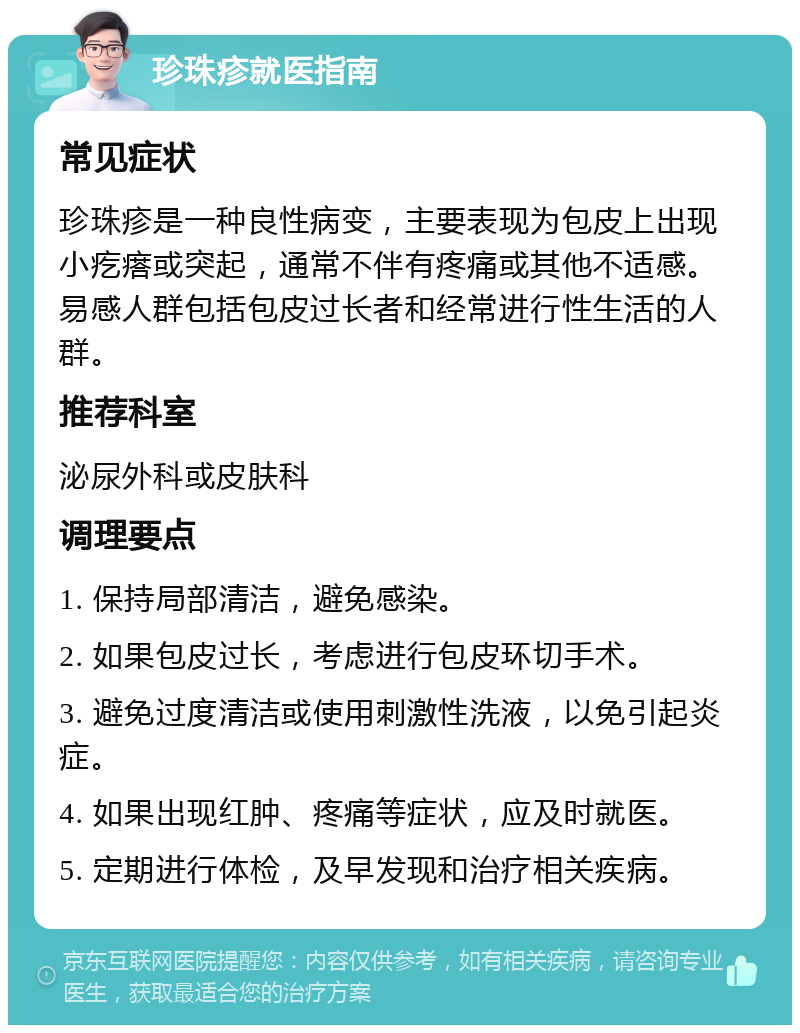 珍珠疹就医指南 常见症状 珍珠疹是一种良性病变，主要表现为包皮上出现小疙瘩或突起，通常不伴有疼痛或其他不适感。易感人群包括包皮过长者和经常进行性生活的人群。 推荐科室 泌尿外科或皮肤科 调理要点 1. 保持局部清洁，避免感染。 2. 如果包皮过长，考虑进行包皮环切手术。 3. 避免过度清洁或使用刺激性洗液，以免引起炎症。 4. 如果出现红肿、疼痛等症状，应及时就医。 5. 定期进行体检，及早发现和治疗相关疾病。