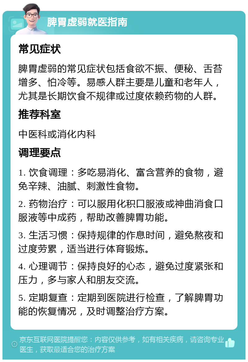 脾胃虚弱就医指南 常见症状 脾胃虚弱的常见症状包括食欲不振、便秘、舌苔增多、怕冷等。易感人群主要是儿童和老年人，尤其是长期饮食不规律或过度依赖药物的人群。 推荐科室 中医科或消化内科 调理要点 1. 饮食调理：多吃易消化、富含营养的食物，避免辛辣、油腻、刺激性食物。 2. 药物治疗：可以服用化积口服液或神曲消食口服液等中成药，帮助改善脾胃功能。 3. 生活习惯：保持规律的作息时间，避免熬夜和过度劳累，适当进行体育锻炼。 4. 心理调节：保持良好的心态，避免过度紧张和压力，多与家人和朋友交流。 5. 定期复查：定期到医院进行检查，了解脾胃功能的恢复情况，及时调整治疗方案。